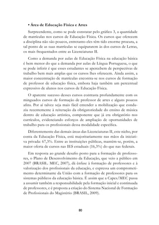 • Área de Educação Física e Artes
    Surpreendente, como se pode constatar pelo gráfico 3, a quantidade
de matrículas nos cursos de Educação Física. Os cursos que oferecem
a disciplina não são poucos, entretanto eles têm tido enorme procura, a
tal ponto de as suas matrículas se equipararem às dos cursos de Letras,
os mais frequentados entre as Licenciaturas II.
   Como a demanda por aulas de Educação Física na educação básica
é bem menor do que a demanda por aulas de Língua Portuguesa, o que
se pode inferir é que esses estudantes se apercebem de perspectivas de
trabalho bem mais amplas que os cursos lhes oferecem. Ainda assim, a
maior concentração de matrículas encontra-se nos cursos de formação
de professor de educação física, embora haja também um percentual
expressivo de alunos nos cursos de Educação Física.
   O aparente sucesso desses cursos contrasta profundamente com os
minguados cursos de formação de professor de artes e alguns poucos
afins. Por aí talvez seja mais fácil entender a mobilização que condu-
ziu recentemente à reiteração da obrigatoriedade do ensino de música
dentro de educação artística, componente que já era obrigatório nos
currículos, evidenciando esforços de ampliação de oportunidades de
trabalho para os profissionais dessa modalidade específica.
   Diferentemente das demais áreas das Licenciaturas II, este nicho, por
conta da Educação Física, está majoritariamente nas mãos da iniciati-
va privada: 67,3%. Entre as instituições públicas, mantém-se, porém, a
maior oferta de cursos nas IES estaduais (16,3%) do que nas federais.
    Em resposta ao grande desafio posto para a formação de professo-
res, o Plano de Desenvolvimento da Educação, que veio a público em
2007 (BRASIL. MEC, 2007), dá ênfase à formação de professores e à
valorização dos profissionais da educação, e expressa um comprometi-
mento determinante da União com a formação de professores para os
sistemas públicos da educação básica. É assim que a Capes/MEC passa
a assumir também a responsabilidade pela formação inicial e continuada
de professores, e é proposta a criação do Sistema Nacional de Formação
de Profissionais do Magistério (BRASIL, 2009).



                                  80
 
