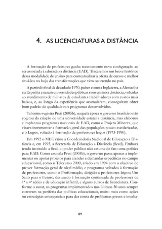 4.	 AS LICENCIATURAS A DISTÂNCIA


    A formação de professores ganha recentemente nova configuração ao
ser associada à educação a distância (EAD). Traçaremos um breve histórico
dessa modalidade de ensino para contextualizar a oferta de cursos e melhor
situá-los no bojo das transformações que vêm ocorrendo no país.
    A partir do final da década de 1970, países como a Inglaterra, a Alemanha
e a Espanha criaram universidades públicas com ensino a distância, voltadas
ao atendimento de milhares de estudantes trabalhadores com custos mais
baixos, e, ao longo da experiência que acumularam, conseguiram obter
bom padrão de qualidade nos programas desenvolvidos.
   Tal como registra Preti (2005b), naquela época o governo brasileiro não
cogitou da criação de uma universidade estatal a distância, mas elaborou
e implantou programas nacionais de EAD, como o Projeto Minerva, que
visava incrementar a formação geral das populações pouco escolarizadas,
e o Logos, voltado à formação de professores leigos (1973-1990).
   Em 1992 o MEC criou a Coordenadoria Nacional de Educação a Dis-
tância e, em 1995, a Secretaria de Educação a Distância (Seed). Embora
tendo instituído a Seed, o poder público não assume de fato uma política
para EAD. Como assinala Preti (2005b), o governo passa apenas a imple-
mentar ou apoiar projetos para atender a demandas específicas no campo
educacional, como o Telecurso 2000, criado em 1994 com o objetivo de
prover formação geral de nível médio, e programas voltados à formação
de professores, como o Proformação, dirigido a professores leigos; Um
Salto para o Futuro, destinado à formação continuada de professores de
1ª a 4ª séries e de educação infantil, e alguns cursos de licenciatura. Con-
forme o autor, os programas implementados nos últimos 30 anos sempre
correram na periferia das políticas educacionais, muito mais como ações
ou estratégias emergenciais para dar conta de problemas graves e imedia-



                                     89
 