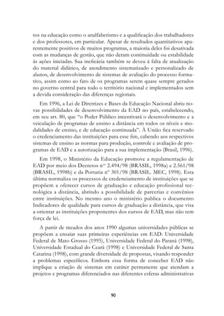 tos na educação como o analfabetismo e a qualificação dos trabalhadores
e dos professores, em particular. Apesar de resultados quantitativos apa-
rentemente positivos de muitos programas, a maioria deles foi desativada
com as mudanças de gestão, que não deram continuidade ou estabilidade
às ações iniciadas. Sua ineficácia também se deveu à falta de atualização
do material didático, de atendimento sistematizado e personalizado de
alunos, de desenvolvimento de sistemas de avaliação do processo forma-
tivo, assim como ao fato de os programas serem quase sempre gerados
no governo central para todo o território nacional e implementados sem
a devida consideração das diferenças regionais.
    Em 1996, a Lei de Diretrizes e Bases da Educação Nacional abriu no-
vas possibilidades de desenvolvimento da EAD no país, estabelecendo,
em seu art. 80, que “o Poder Público incentivará o desenvolvimento e a
veiculação de programas de ensino a distância em todos os níveis e mo-
dalidades de ensino, e de educação continuada”. À União fica reservado
o credenciamento das instituições para esse fim, cabendo aos respectivos
sistemas de ensino as normas para produção, controle e avaliação de pro-
gramas de EAD e a autorização para a sua implementação (Brasil, 1996).
   Em 1998, o Ministério da Educação promove a regulamentação de
EAD por meio dos Decretos nos 2.494/98 (BRASIL, 1998a) e 2.561/98
(BRASIL, 1998b) e da Portaria nº 301/98 (BRASIL. MEC, 1998). Esta
última normaliza os processos de credenciamento de instituições que se
propõem a oferecer cursos de graduação e educação profissional tec-
nológica a distância, abrindo a possibilidade de parcerias e convênios
entre instituições. No mesmo ano o ministério publica o documento
Indicadores de qualidade para cursos de graduação a distância, que visa
a orientar as instituições proponentes dos cursos de EAD, mas não tem
força de lei.
   A partir de meados dos anos 1990 algumas universidades públicas se
propõem a ensaiar suas primeiras experiências em EAD: Universidade
Federal de Mato Grosso (1995), Universidade Federal do Paraná (1998),
Universidade Estadual do Ceará (1998) e Universidade Federal de Santa
Catarina (1998), com grande diversidade de propostas, visando responder
a problemas específicos. Embora essa forma de conceber EAD não
implique a criação de sistemas em caráter permanente que atendam a
projetos e programas diferenciados nas diferentes esferas administrativas


                                   90
 