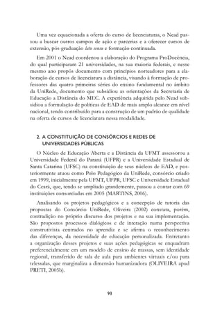 Uma vez equacionada a oferta do curso de licenciaturas, o Nead pas-
sou a buscar outros campos de ação e parcerias e a oferecer cursos de
extensão, pós-graduação lato sensu e formação continuada.
   Em 2001 o Nead coordenou a elaboração do Programa ProDocência,
do qual participaram 21 universidades, na sua maioria federais, e nesse
mesmo ano propôs documento com princípios norteadores para a ela-
boração de cursos de licenciatura a distância, visando à formação de pro-
fessores das quatro primeiras séries do ensino fundamental no âmbito
da UniRede, documento que subsidiou as orientações da Secretaria de
Educação a Distância do MEC. A experiência adquirida pelo Nead sub-
sidiou a formulação de políticas de EAD de mais amplo alcance em nível
nacional, tendo contribuído para a construção de um padrão de qualidade
na oferta de cursos de licenciatura nessa modalidade.


  2.  A constituição de consórcios e redes de 	
      universidades públicas
   O Núcleo de Educação Aberta e a Distância da UFMT assessorou a
Universidade Federal do Paraná (UFPR) e a Universidade Estadual de
Santa Catarina (UFSC) na constituição de seus núcleos de EAD, e pos-
teriormente atuou como Polo Pedagógico da UniRede, consórcio criado
em 1999, inicialmente pela UFMT, UFPR, UFSC e Universidade Estadual
do Ceará, que, tendo se ampliado grandemente, passou a contar com 69
instituições consorciadas em 2005 (MARTINS, 2006).
    Analisando os projetos pedagógicos e a concepção de tutoria das
propostas do Consórcio UniRede, Oliveira (2002) constata, porém,
contradição no próprio discurso dos projetos e na sua implementação.
São propostos processos dialógicos e de interação numa perspectiva
construtivista centrados no aprendiz e se afirma o reconhecimento
das diferenças, da necessidade de educação personalizada. Entretanto
a organização desses projetos e suas ações pedagógicas se enquadram
preferencialmente em um modelo de ensino de massas, sem identidade
regional, transferido de sala de aula para ambientes virtuais e/ou para
telessalas, que marginaliza a dimensão humanizadora (OLIVEIRA apud
PRETI, 2005b).



                                   93
 