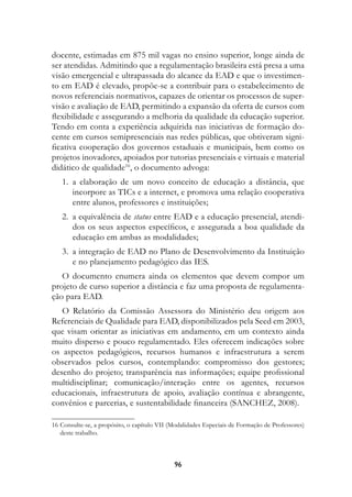 docente, estimadas em 875 mil vagas no ensino superior, longe ainda de
ser atendidas. Admitindo que a regulamentação brasileira está presa a uma
visão emergencial e ultrapassada do alcance da EAD e que o investimen-
to em EAD é elevado, propõe-se a contribuir para o estabelecimento de
novos referenciais normativos, capazes de orientar os processos de super-
visão e avaliação de EAD, permitindo a expansão da oferta de cursos com
flexibilidade e assegurando a melhoria da qualidade da educação superior.
Tendo em conta a experiência adquirida nas iniciativas de formação do-
cente em cursos semipresenciais nas redes públicas, que obtiveram signi-
ficativa cooperação dos governos estaduais e municipais, bem como os
projetos inovadores, apoiados por tutorias presenciais e virtuais e material
didático de qualidade16, o documento advoga:
	 1.	 a elaboração de um novo conceito de educação a distância, que
      incorpore as TICs e a internet, e promova uma relação cooperativa
      entre alunos, professores e instituições;
	 2.	 a equivalência de status entre EAD e a educação presencial, atendi-
      dos os seus aspectos específicos, e assegurada a boa qualidade da
      educação em ambas as modalidades;
	 3.	 a integração de EAD no Plano de Desenvolvimento da Instituição
      e no planejamento pedagógico das IES.
   O documento enumera ainda os elementos que devem compor um
projeto de curso superior a distância e faz uma proposta de regulamenta-
ção para EAD.
   O Relatório da Comissão Assessora do Ministério deu origem aos
Referenciais de Qualidade para EAD, disponibilizados pela Seed em 2003,
que visam orientar as iniciativas em andamento, em um contexto ainda
muito disperso e pouco regulamentado. Eles oferecem indicações sobre
os aspectos pedagógicos, recursos humanos e infraestrutura a serem
observados pelos cursos, contemplando: compromisso dos gestores;
desenho do projeto; transparência nas informações; equipe profissional
multidisciplinar; comunicação/interação entre os agentes, recursos
educacionais, infraestrutura de apoio, avaliação contínua e abrangente,
convênios e parcerias, e sustentabilidade financeira (SANCHEZ, 2008).

16	Consulte-se, a propósito, o capítulo VII (Modalidades Especiais de Formação de Professores)
   deste trabalho.



                                             96
 