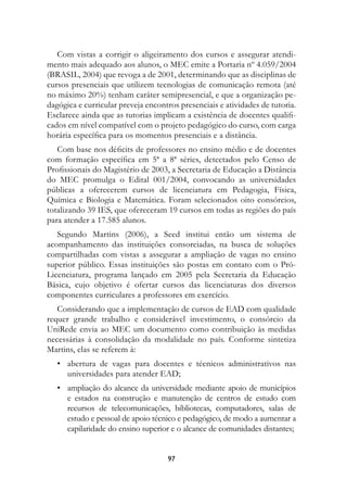 Com vistas a corrigir o aligeiramento dos cursos e assegurar atendi-
mento mais adequado aos alunos, o MEC emite a Portaria nº 4.059/2004
(BRASIL, 2004) que revoga a de 2001, determinando que as disciplinas de
cursos presenciais que utilizem tecnologias de comunicação remota (até
no máximo 20%) tenham caráter semipresencial, e que a organização pe-
dagógica e curricular preveja encontros presenciais e atividades de tutoria.
Esclarece ainda que as tutorias implicam a existência de docentes qualifi-
cados em nível compatível com o projeto pedagógico do curso, com carga
horária específica para os momentos presenciais e a distância.
   Com base nos déficits de professores no ensino médio e de docentes
com formação específica em 5ª a 8ª séries, detectados pelo Censo de
Profissionais do Magistério de 2003, a Secretaria de Educação a Distância
do MEC promulga o Edital 001/2004, convocando as universidades
públicas a oferecerem cursos de licenciatura em Pedagogia, Física,
Química e Biologia e Matemática. Foram selecionados oito consórcios,
totalizando 39 IES, que ofereceram 19 cursos em todas as regiões do país
para atender a 17.585 alunos.
   Segundo Martins (2006), a Seed institui então um sistema de
acompanhamento das instituições consorciadas, na busca de soluções
compartilhadas com vistas a assegurar a ampliação de vagas no ensino
superior público. Essas instituições são postas em contato com o Pró-
Licenciatura, programa lançado em 2005 pela Secretaria da Educação
Básica, cujo objetivo é ofertar cursos das licenciaturas dos diversos
componentes curriculares a professores em exercício.
   Considerando que a implementação de cursos de EAD com qualidade
requer grande trabalho e considerável investimento, o consórcio da
UniRede envia ao MEC um documento como contribuição às medidas
necessárias à consolidação da modalidade no país. Conforme sintetiza
Martins, elas se referem à:
	 •	 abertura de vagas para docentes e técnicos administrativos nas
     universidades para atender EAD;
	 •	 ampliação do alcance da universidade mediante apoio de municípios
     e estados na construção e manutenção de centros de estudo com
     recursos de telecomunicações, bibliotecas, computadores, salas de
     estudo e pessoal de apoio técnico e pedagógico, de modo a aumentar a
     capilaridade do ensino superior e o alcance de comunidades distantes;


                                    97
 