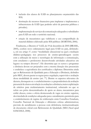 •	 inclusão dos alunos de EAD no planejamento orçamentário das
     IES;
	 •	 destinação de recursos financeiros para implantar e implementar a
     infraestrutura de EAD (que poderão advir de parcerias públicas e
     privadas);
	 •	 implementação de serviços de comunicação adequados e subsidiados
     para EAD em todo o território nacional;
	 •	 criação de mecanismos que viabilizem o uso compartilhado de
     material didático elaborado pelas IES públicas (MARTINS, 2006).
   Finalmente, o Decreto nº 5.622, de 19 de dezembro de 2005 (BRASIL,
2005), confere novo ordenamento legal para EAD no país, definindo-
a, em seu artigo 1º, como “modalidade educacional na qual a mediação
didático-pedagógica nos processos de ensino-aprendizagem ocorre
com a utilização de meios e tecnologias de informação e comunicação,
com estudantes e professores desenvolvendo atividades educativas em
lugares ou tempos diversos”. Ele determina que os cursos e programas
a distância devem ser projetados com a mesma duração dos presenciais
e estabelece a equivalência dos certificados e diplomas. Determina ainda
que os Referenciais de Qualidade para a Educação a Distância, definidos
pelo MEC, devem pautar as regras para a regulação, supervisão e avaliação
dessa modalidade de ensino (art. 7º). Dentre os aspectos relevantes do
decreto, destaquem-se: o estabelecimento e a preponderância da avaliação
presencial de alunos em relação às avaliações a distância; maior explicitação
de critérios para credenciamento institucional, sobretudo no que se
refere aos polos descentralizados de apoio ao aluno; mecanismos para
coibir abusos, como a oferta desmesurada de vagas no ensino superior,
desvinculada de condições adequadas para o atendimento; permissão para
o estabelecimento de regime de colaboração entre Conselhos Estaduais,
Conselho Nacional de Educação e diferentes esferas administrativas;
previsão de atendimento a pessoas com deficiência; institucionalização
de documento oficial com Referenciais de Qualidade (MEC/Seed apud
SANCHEZ, 2008).



                                     98
 
