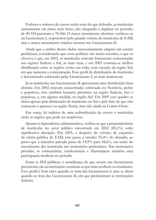 Embora o número de cursos tenha mais do que dobrado, as matrículas
aumentaram em ritmo mais lento, não chegando a duplicar no período:
de 40.324 passaram a 78.366. O maior crescimento absoluto verificou-se
na Licenciatura I, responsável pelo grande volume de matrículas de EAD,
mas o maior crescimento relativo ocorreu nas Licenciaturas II.
   Ainda que a análise desses dados necessariamente adquira um caráter
preliminar, considerando que essas políticas são muito recentes, o que se
observa é que, em 2002, as matrículas estavam fortemente concentradas
nas regiões Sudeste e Sul, as mais ricas, e em 2005 constata-se melhor
distribuição entre as regiões como um todo, com exceção da região Sul,
em que aumenta a concentração. Esse perfil de distribuição de matrículas
é determinado sobretudo pelas Licenciaturas I, as mais numerosas.
    Já as matrículas nas Licenciaturas II apresentam uma distribuição bem
distinta. Em 2002 estavam concentradas sobretudo no Nordeste, pobre
e populoso, mas também bastante presentes na região Sudeste, rica e
populosa, e, em alguma medida, na região Sul. Em 2005 esse quadro se
altera apenas pela diminuição de matrículas no Sul e pelo fato de que elas
começam a aparecer na região Norte, mas não ainda na Centro-Oeste.
   Em suma, há indícios de uma redistribuição de cursos e matrículas
entre as regiões que pode ser auspiciosa.
   Quanto à dependência administrativa, verifica-se que a preponderância
de matrículas no setor público encontrada em 2002 (85,1%) sofre
significativa alteração. Em 2005, a despeito do esforço de expansão
da oferta pública de EAD, esta passa a atender 55,4% do alunado, ao
passo que a iniciativa privada passa de 14,9% para 44,6%, em razão do
crescimento das matrículas nas instituições particulares. Nas instituições
privadas, as comunitárias, confessionais e filantrópicas mantêm uma
participação modesta no período.
   Entre as IES públicas, à semelhança do que ocorre nas licenciaturas
presenciais, são as instituições estaduais as que mais acolhem os estudantes.
Esse perfil é bem claro quando se trata das Licenciaturas I, mas se altera
quando se trata das Licenciaturas II, em que predominam as instituições
federais.




                                    107
 