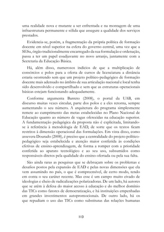uma realidade nova e mutante a ser enfrentada e na montagem de uma
infraestrutura permanente e sólida que assegure a qualidade dos serviços
prestados.
   Evidencia-se, porém, a fragmentação da própria política de formação
docente em nível superior na esfera do governo central, uma vez que a
SESu, órgão tradicionalmente encarregado da sua formulação e ordenação,
passa a ter um papel coadjuvante no novo arranjo, juntamente com a
Secretaria da Educação Básica.
   Há, além disso, numerosos indícios de que a multiplicação de
consórcios e polos para a oferta de cursos de licenciatura a distância
estaria ocorrendo sem que um projeto político-pedagógico de formação
docente mais adensado no âmbito de sua articulação nacional e local tenha
sido desenvolvido e compartilhado e sem que as estruturas operacionais
básicas estejam funcionando adequadamente.
   Conforme argumenta Barreto (2008), o portal da UAB, em
discurso muitas vezes circular, parte dos polos e a eles retorna, sempre
aumentando o seu número. A arquitetura do programa simplesmente
remete ao cumprimento das metas estabelecidas no Plano Nacional de
Educação quanto ao número de vagas oferecidas na educação superior.
A fundamentação pedagógica da proposta não é explicitada, limitando-
se à referência à metodologia de EAD, de sorte que os textos ficam
restritos à dimensão operacional das formulações. Em vista disso, como
assevera Dourado (2008), é preciso que a centralidade do projeto político-
pedagógico seja estabelecida e atenção maior conferida às condições
efetivas de ensino-aprendizagem, de forma a romper com a prioridade
conferida ao aparato tecnológico e ao seu uso, subsumidos como
responsáveis diretos pela qualidade do ensino ofertada ou pela sua falta.
   São ainda raras as pesquisas que se debruçam sobre os problemas e
desafios postos pela expansão de EAD e pelas novas dimensões que ela
vem assumindo no país, o que é compreensível, de certo modo, tendo
em conta o seu caráter recente. Mas esse é um campo muito eivado de
ideologias e cheio de radicalizações polarizadoras. De um lado, há autores
que se atêm à defesa do maior acesso à educação e do melhor domínio
das TICs como fatores de democratização, e há instituições empenhadas
em grandes investimentos autopromocionais. De outro lado, há os
que repudiam o uso das TICs como substitutas das relações humanas


                                   113
 