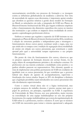 necessariamente envolvidas nos processo de formação e se insurgem
contra as influências globalizadoras da tendência a adotá-las. Em vista
da necessidade de superar essas dicotomias, é importante apoiar estudos
que abordem as questões relativas à gestão desse modelo de formação
no Brasil, as articulações em rede, a integração de EAD nos Planos de
Desenvolvimento Institucional das IES, que tragam evidências empíricas
sobre o funcionamento das dimensões específicas dos cursos no interior
das instituições e que avaliem os impactos dessa modalidade de ensino
quanto a aprendizagens profissionais efetivas.
   Embora as normas que regulam a expansão de EAD insistam na sua
integração ao Plano de Desenvolvimento Institucional das IES, a tendência
à criação de estruturas paralelas e independentes para a montagem e
funcionamento desses cursos parece continuar sendo a regra, uma vez
que ainda não se rompeu com a tradição de segregação dessa modalidade
de ensino em relação aos cursos presenciais, que constituem o modus
operandi pelo qual a universidade sempre representou o seu próprio
funcionamento.
    Do ponto de vista do funcionamento dos cursos, observa-se que
os projetos especiais de formação docente em serviço foram, via de
regra, objeto de acompanhamento próximo e de avaliações externas. Os
professores em sua maioria avaliaram a modalidade como positiva e os
ganhos aferidos parecem ser representativos. Não obstante, quando se
trata de implementar uma política permanente de EAD em condições de
igualdade com os cursos presenciais, há que considerar que o governo
federal não dispõe do aparato de acompanhamento, supervisão e
fiscalização dos cursos criados. Sequer os 20% de disciplinas a distância
que a legislação possibilita sejam introduzidos nos cursos presenciais têm
sido devidamente supervisionados.
    Como o ensino virtual altera não só a lógica institucional, mas
a própria natureza do trabalho docente, é preciso atentar mais para o
papel do professor, em princípio, expandido na EAD. A experiência
da Universidade de Mato Grosso, nos seus primórdios, muito investiu
na consolidação de uma equipe multidisciplinar no seio das próprias
licenciaturas. Já a equipe multidisciplinar que consta da regulamentação de
EAD refere-se a professores, tutores e técnicos. É certo que os técnicos
em EAD são necessários para tornar o sistema operacional e adequado


                                   114
 