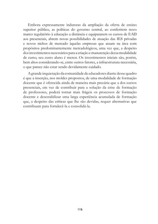Embora expressamente indutoras da ampliação da oferta de ensino
superior público, as políticas do governo central, ao conferirem novo
marco regulatório à educação a distância e equipararem os cursos de EAD
aos presenciais, abrem novas possibilidades de atuação das IES privadas
e novos nichos de mercado àquelas empresas que atuam na área com
propósitos predominantemente mercadológicos, uma vez que, a despeito
dos investimentos necessários para a criação e manutenção dessa modalidade
de curso, seu custo aluno é menor. Os investimentos iniciais são, porém,
bem altos considerando-se, entre outros fatores, a infraestrutura necessária,
o que parece não estar sendo devidamente cuidado.
   A grande inquietação da comunidade de educadores diante desse quadro
é que a inserção, nos moldes propostos, de uma modalidade de formação
docente que é oferecida ainda de maneira mais precária que a dos cursos
presenciais, em vez de contribuir para a solução da crise de formação
de professores, poderá tornar mais frágeis os processos de formação
docente e desestabilizar uma larga experiência acumulada de formação
que, a despeito das críticas que lhe são devidas, requer alternativas que
contribuam para fortalecê-la e consolidá-la.




                                    11
 