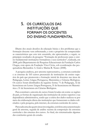 5.	 Os	CurríCuLOs	DAs		
         						InstItuIções	Que		
         						fOrMAM	Os	DOCentes		
         						DO	ensInO	funDAMentAL


   Diante dos atuais desafios da educação básica e dos problemas que a
formação docente vem enfrentando, e com o propósito de compreender
as características que esta tem assumido, são apresentados, a seguir, os
principais resultados da pesquisa “Formação de professores para o ensi-
no fundamental: instituições formadoras e seus currículos”, realizada, em
2008, pelo Departamento de Pesquisas Educacionais da Fundação Carlos
Chagas, com apoio da Fundação Vitor Civita, sob coordenação das pes-
quisadoras Bernardete A. Gatti e Marina R. Nunes (2008).
    A pesquisa analisou, por amostra representativa, a estrutura curricular
e as ementas de 165 cursos presenciais de instituições de ensino supe-
rior do país que promovem a formação inicial de docentes nas áreas de
Pedagogia, Letras: Língua Portuguesa, Matemática e Ciências Biológicas.
Os cursos foram distribuídos da seguinte forma: 71 de Pedagogia, 32 de
licenciatura em Letras: Língua Portuguesa, 31 de licenciatura em Matemá-
tica e 31 de licenciatura em Ciências Biológicas.
    Para constituir a amostra de cursos foram levadas em conta: as regiões
do país, as formas de organização das instituições de ensino superior e sua
dependência administrativa, sendo que a coleta dos dados realizou-se por
meio da colaboração direta das instituições que forneceram os dados soli-
citados e pela pesquisa, pela internet, da estrutura curricular de cursos.
   Para cada uma das quatro áreas investigadas, será feita uma caracterização
geral da amostra, seguida de análise sucinta da composição da estrutura
curricular e das ementas dos cursos. Ao final, são sistematizadas algumas
das conclusões gerais do estudo.


                                    117
 