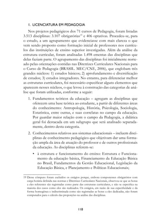 1.		LICenCIAturA	eM	PeDAgOgIA
    Nos projetos pedagógicos dos 71 cursos de Pedagogia, foram listadas
3.513 disciplinas: 3.107 obrigatórias19 e 406 optativas. Procedeu-se, para
o estudo, a um agrupamento que evidenciasse com mais clareza o que
vem sendo proposto como formação inicial de professores nos currícu-
los das instituições de ensino superior investigadas. Além da análise da
estrutura curricular, foram analisadas 1.498 ementas das disciplinas que
delas faziam parte. O agrupamento das disciplinas foi inicialmente norte-
ado pelas orientações contidas nas Diretrizes Curriculares Nacionais para
o Curso de Pedagogia (BRASIL. MEC/CNE, 2006), que englobam três
grandes núcleos: 1) estudos básicos; 2) aprofundamento e diversificação
de estudos; 3) estudos integradores. No entanto, para diferenciar melhor
as estruturas curriculares, foi necessário especificar alguns elementos que
aparecem nesses núcleos, o que levou à construção das categorias de aná-
lise que foram utilizadas, conforme a seguir:
    1. Fundamentos teóricos da educação – agregam as disciplinas que
       oferecem uma base teórica ao estudante, a partir de diferentes áreas
       do conhecimento: Antropologia, História, Psicologia, Sociologia,
       Estatística, entre outras, e suas correlatas no campo da educação.
       Por guardar maior relação com o campo da Pedagogia, a didática
       geral foi destacada em um subgrupo que será analisado separada-
       mente, dentro desta categoria.
    2. Conhecimentos relativos aos sistemas educacionais – incluem disci-
       plinas de conhecimento pedagógico que objetivam dar uma forma-
       ção ampla da área de atuação do professor e de outros profissionais
       da educação. As disciplinas referem-se:
        • à estrutura e funcionamento do ensino: Estrutura e Funciona-
          mento da educação básica, Financiamento da Educação Básica
          no Brasil, Fundamentos da Gestão Educacional, Legislação da
          Educação Básica, e Planejamento e Políticas Educacionais;

19 Desse cômputo foram excluídos os estágios porque, embora componentes obrigatórios com
   carga horária definida nas normas e Diretrizes Curriculares Nacionais, observou-se que as horas
   a eles referentes são registradas como parte das estruturas curriculares, e não se especifica na
   maioria dos casos como eles são realizados. Os estágios, em razão de sua especificidade e da
   forma homogênea e indiscriminada como são registradas as horas a eles dedicadas, não foram
   computados para o cálculo das proporções na análise das disciplinas.



                                               118
 