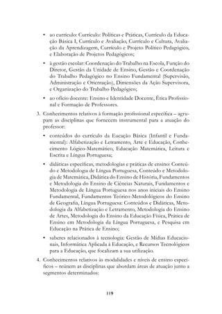• ao currículo: Currículo: Políticas e Práticas, Currículo da Educa-
    ção Básica I, Currículo e Avaliação, Currículo e Cultura, Avalia-
    ção da Aprendizagem, Currículo e Projeto Político Pedagógico,
    e Elaboração de Projetos Pedagógicos;
  • à gestão escolar: Coordenação do Trabalho na Escola, Função do
    Diretor, Gestão da Unidade de Ensino, Gestão e Coordenação
    do Trabalho Pedagógico no Ensino Fundamental (Supervisão,
    Administração e Orientação), Dimensões da Ação Supervisora,
    e Organização do Trabalho Pedagógico;
  • ao ofício docente: Ensino e Identidade Docente, Ética Profissio-
    nal e Formação de Professores.
3. Conhecimentos relativos à formação profissional específica – agru-
   pam as disciplinas que fornecem instrumental para a atuação do
   professor:
  • conteúdos do currículo da Eucação Básica (Infantil e Funda-
    mental): Alfabetização e Letramento, Arte e Educação, Conhe-
    cimento Lógico-Matemático, Educação Matemática, Leitura e
    Escrita e Língua Portuguesa;
  • didáticas específicas, metodologias e práticas de ensino: Conteú-
    do e Metodologia de Língua Portuguesa, Conteúdo e Metodolo-
    gia de Matemática, Didática do Ensino de História, Fundamentos
    e Metodologia do Ensino de Ciências Naturais, Fundamentos e
    Metodologia de Língua Portuguesa nos anos iniciais do Ensino
    Fundamental, Fundamentos Teórico-Metodológicos do Ensino
    de Geografia, Língua Portuguesa: Conteúdos e Didáticas, Meto-
    dologia da Alfabetização e Letramento, Metodologia do Ensino
    de Artes, Metodologia do Ensino da Educação Física, Prática de
    Ensino em Metodologia da Língua Portuguesa, e Pesquisa em
    Educação na Prática de Ensino;
  • saberes relacionados à tecnologia: Gestão de Mídias Educacio-
    nais, Informática Aplicada à Educação, e Recursos Tecnológicos
    para a Educação, que focalizam a sua utilização.
4. Conhecimentos relativos às modalidades e níveis de ensino especí-
   ficos – reúnem as disciplinas que abordam áreas de atuação junto a
   segmentos determinados:


                               119
 