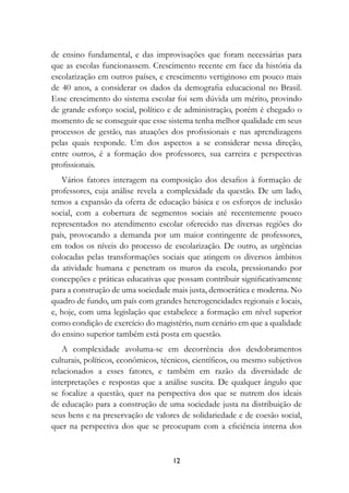 de ensino fundamental, e das improvisações que foram necessárias para
que as escolas funcionassem. Crescimento recente em face da história da
escolarização em outros países, e crescimento vertiginoso em pouco mais
de 40 anos, a considerar os dados da demografia educacional no Brasil.
Esse crescimento do sistema escolar foi sem dúvida um mérito, provindo
de grande esforço social, político e de administração, porém é chegado o
momento de se conseguir que esse sistema tenha melhor qualidade em seus
processos de gestão, nas atuações dos profissionais e nas aprendizagens
pelas quais responde. Um dos aspectos a se considerar nessa direção,
entre outros, é a formação dos professores, sua carreira e perspectivas
profissionais.
   Vários fatores interagem na composição dos desafios à formação de
professores, cuja análise revela a complexidade da questão. De um lado,
temos a expansão da oferta de educação básica e os esforços de inclusão
social, com a cobertura de segmentos sociais até recentemente pouco
representados no atendimento escolar oferecido nas diversas regiões do
país, provocando a demanda por um maior contingente de professores,
em todos os níveis do processo de escolarização. De outro, as urgências
colocadas pelas transformações sociais que atingem os diversos âmbitos
da atividade humana e penetram os muros da escola, pressionando por
concepções e práticas educativas que possam contribuir significativamente
para a construção de uma sociedade mais justa, democrática e moderna. No
quadro de fundo, um país com grandes heterogeneidades regionais e locais,
e, hoje, com uma legislação que estabelece a formação em nível superior
como condição de exercício do magistério, num cenário em que a qualidade
do ensino superior também está posta em questão.
   A complexidade avoluma-se em decorrência dos desdobramentos
culturais, políticos, econômicos, técnicos, científicos, ou mesmo subjetivos
relacionados a esses fatores, e também em razão da diversidade de
interpretações e respostas que a análise suscita. De qualquer ângulo que
se focalize a questão, quer na perspectiva dos que se nutrem dos ideais
de educação para a construção de uma sociedade justa na distribuição de
seus bens e na preservação de valores de solidariedade e de coesão social,
quer na perspectiva dos que se preocupam com a eficiência interna dos


                                    12
 