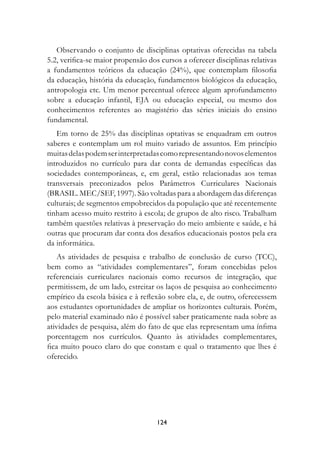 Observando o conjunto de disciplinas optativas oferecidas na tabela
5.2, verifica-se maior propensão dos cursos a oferecer disciplinas relativas
a fundamentos teóricos da educação (24%), que contemplam filosofia
da educação, história da educação, fundamentos biológicos da educação,
antropologia etc. Um menor percentual oferece algum aprofundamento
sobre a educação infantil, EJA ou educação especial, ou mesmo dos
conhecimentos referentes ao magistério das séries iniciais do ensino
fundamental.
   Em torno de 25% das disciplinas optativas se enquadram em outros
saberes e contemplam um rol muito variado de assuntos. Em princípio
muitas delas podem ser interpretadas como representando novos elementos
introduzidos no currículo para dar conta de demandas específicas das
sociedades contemporâneas, e, em geral, estão relacionadas aos temas
transversais preconizados pelos Parâmetros Curriculares Nacionais
(BRASIL. MEC/SEF, 1997). São voltadas para a abordagem das diferenças
culturais; de segmentos empobrecidos da população que até recentemente
tinham acesso muito restrito à escola; de grupos de alto risco. Trabalham
também questões relativas à preservação do meio ambiente e saúde, e há
outras que procuram dar conta dos desafios educacionais postos pela era
da informática.
    As atividades de pesquisa e trabalho de conclusão de curso (TCC),
bem como as “atividades complementares”, foram concebidas pelos
referenciais curriculares nacionais como recursos de integração, que
permitissem, de um lado, estreitar os laços de pesquisa ao conhecimento
empírico da escola básica e à reflexão sobre ela, e, de outro, oferecessem
aos estudantes oportunidades de ampliar os horizontes culturais. Porém,
pelo material examinado não é possível saber praticamente nada sobre as
atividades de pesquisa, além do fato de que elas representam uma ínfima
porcentagem nos currículos. Quanto às atividades complementares,
fica muito pouco claro do que constam e qual o tratamento que lhes é
oferecido.




                                    124
 
