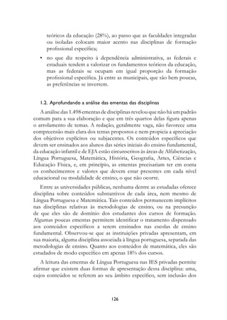 teóricos da educação (28%), ao passo que as faculdades integradas
      ou isoladas colocam maior acento nas disciplinas de formação
      profissional específica;
   • no que diz respeito à dependência administrativa, as federais e
     estaduais tendem a valorizar os fundamentos teóricos da educação,
     mas as federais se ocupam em igual proporção da formação
     profissional específica. Já entre as municipais, que são bem poucas,
     as preferências se invertem.


   1.2.		Aprofundando	a	análise	das	ementas	das	disciplinas
   A análise das 1.498 ementas de disciplinas revelou que não há um padrão
comum para a sua elaboração e que em três quartos delas figura apenas
o arrolamento de temas. A redação, geralmente vaga, não favorece uma
compreensão mais clara dos temas propostos e nem propicia a apreciação
dos objetivos explícitos ou subjacentes. Os conteúdos específicos que
devem ser ensinados aos alunos das séries iniciais do ensino fundamental,
da educação infantil e de EJA estão circunscritos às áreas de Alfabetização,
Língua Portuguesa, Matemática, História, Geografia, Artes, Ciências e
Educação Física, e, em princípio, as ementas precisariam ter em conta
os conhecimentos e valores que devem estar presentes em cada nível
educacional ou modalidade de ensino, o que não ocorre.
   Entre as universidades públicas, nenhuma dentre as estudadas oferece
disciplina sobre conteúdos substantivos de cada área, nem mesmo de
Língua Portuguesa e Matemática. Tais conteúdos permanecem implícitos
nas disciplinas relativas às metodologias de ensino, ou na presunção
de que eles são de domínio dos estudantes dos cursos de formação.
Algumas poucas ementas permitem identificar o tratamento dispensado
aos conteúdos específicos a serem ensinados nas escolas de ensino
fundamental. Observou-se que as instituições privadas apresentam, em
sua maioria, alguma disciplina associada à língua portuguesa, separada das
metodologias de ensino. Quanto aos conteúdos de matemática, eles são
estudados de modo específico em apenas 18% dos cursos.
    A leitura das ementas de Língua Portuguesa nas IES privadas permite
afirmar que existem duas formas de apresentação dessa disciplina: uma,
cujos conteúdos se referem ao seu âmbito específico, sem inclusão dos



                                    12
 