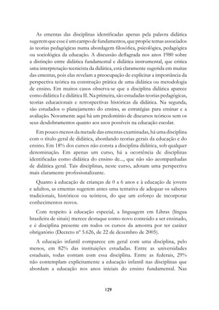 As ementas das disciplinas identificadas apenas pela palavra didática
sugerem que esse é um campo de fundamentos, que propõe temas associados
às teorias pedagógicas numa abordagem filosófica, psicológica, pedagógica
ou sociológica da educação. A discussão deflagrada nos anos 1980 sobre
a distinção entre didática fundamental e didática instrumental, que critica
uma interpretação tecnicista da didática, está claramente sugerida em muitas
das ementas, pois elas revelam a preocupação de explicitar a importância da
perspectiva teórica na construção prática de uma didática ou metodologia
de ensino. Em muitos casos observa-se que a disciplina didática aparece
como didática I e didática II. Na primeira, são estudadas teorias pedagógicas,
teorias educacionais e retrospectivas históricas da didática. Na segunda,
são estudados o planejamento do ensino, as estratégias para ensinar e a
avaliação. Novamente aqui há um predomínio de discursos teóricos sem os
seus desdobramentos quanto aos usos possíveis na educação escolar.
   Em pouco menos da metade das ementas examinadas, há uma disciplina
com o título geral de didática, abordando teorias gerais da educação e do
ensino. Em 18% dos cursos não consta a disciplina didática, sob qualquer
denominação. Em apenas um curso, há a ocorrência de disciplinas
identificadas como didática do ensino de..., que não são acompanhadas
de didática geral. Tais disciplinas, neste curso, adotam uma perspectiva
mais claramente profissionalizante.
   Quanto à educação de crianças de 0 a 6 anos e à educação de jovens
e adultos, as ementas sugerem antes uma tentativa de adequar os saberes
tradicionais, históricos ou teóricos, do que um esforço de incorporar
conhecimentos novos.
   Com respeito à educação especial, a linguagem em Libras (língua
brasileira de sinais) merece destaque como novo conteúdo a ser ensinado,
e é disciplina presente em todos os cursos da amostra por ter caráter
obrigatório (Decreto nº 5.626, de 22 de dezembro de 2005).
   A educação infantil comparece em geral com uma disciplina, pelo
menos, em 82% das instituições estudadas. Entre as universidades
estaduais, todas contam com essa disciplina. Entre as federais, 29%
não contemplam explicitamente a educação infantil nas disciplinas que
abordam a educação nos anos iniciais do ensino fundamental. Nas


                                     129
 
