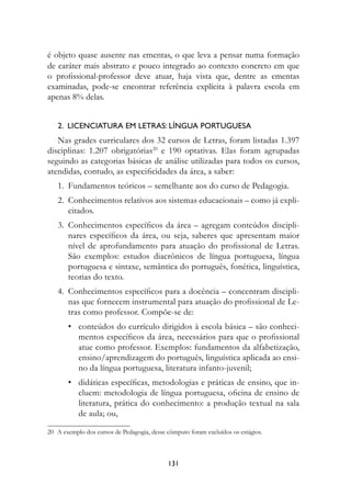 é objeto quase ausente nas ementas, o que leva a pensar numa formação
de caráter mais abstrato e pouco integrado ao contexto concreto em que
o profissional-professor deve atuar, haja vista que, dentre as ementas
examinadas, pode-se encontrar referência explícita à palavra escola em
apenas 8% delas.


   2.		LICenCIAturA	eM	LetrAs:	LínguA	POrtuguesA
   Nas grades curriculares dos 32 cursos de Letras, foram listadas 1.397
disciplinas: 1.207 obrigatórias20 e 190 optativas. Elas foram agrupadas
seguindo as categorias básicas de análise utilizadas para todos os cursos,
atendidas, contudo, as especificidades da área, a saber:
   1. Fundamentos teóricos – semelhante aos do curso de Pedagogia.
   2. Conhecimentos relativos aos sistemas educacionais – como já expli-
      citados.
   3. Conhecimentos específicos da área – agregam conteúdos discipli-
      nares específicos da área, ou seja, saberes que apresentam maior
      nível de aprofundamento para atuação do profissional de Letras.
      São exemplos: estudos diacrônicos de língua portuguesa, língua
      portuguesa e sintaxe, semântica do português, fonética, linguística,
      teorias do texto.
   4. Conhecimentos específicos para a docência – concentram discipli-
      nas que fornecem instrumental para atuação do profissional de Le-
      tras como professor. Compõe-se de:
       • conteúdos do currículo dirigidos à escola básica – são conheci-
         mentos específicos da área, necessários para que o profissional
         atue como professor. Exemplos: fundamentos da alfabetização,
         ensino/aprendizagem do português, linguística aplicada ao ensi-
         no da língua portuguesa, literatura infanto-juvenil;
       • didáticas específicas, metodologias e práticas de ensino, que in-
         cluem: metodologia de língua portuguesa, oficina de ensino de
         literatura, prática do conhecimento: a produção textual na sala
         de aula; ou,

20 A exemplo dos cursos de Pedagogia, desse cômputo foram excluídos os estágios.



                                            131
 