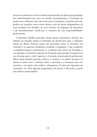 processos educativos e com a eficácia na preparação do aluno para participar
das transformações em curso no mundo contemporâneo, a formação de
professores sobressai como fator relevante. Certamente, os professores não
podem ser tomados como atores únicos, nem de forma independente de
suas condições de trabalho, de seus vínculos de emprego, de incentivos
e de reconhecimento social para o exercício de suas responsabilidades
profissionais.
   O presente trabalho pretende, diante dessas colocações, oferecer um
balanço da situação relativa à formação de professores para a educação
básica no Brasil. Procura traçar um panorama sobre os docentes em
exercício e as questões pendentes, examinar a legislação e suas oscilações
e complementações conjunturais, as condições dos cursos de formação e
seu alunado, os modelos especiais de formação para atender à exigência de
sua elevação para o nível superior, a formação continuada de professores.
Busca ainda abordar questões relativas à carreira e ao salário docentes. O
intuito é tentar levar a reflexão sobre a docência e a formação para seu
exercício a um plano mais amplo e abrangente, na busca de superação de
casuísmos. Ao final, algumas proposições são postas à discussão, a partir
das análises empreendidas.




                                    13
 