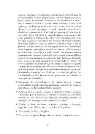 ementas e respectivas bibliografias. Disciplinas de metodologia e de
   prática docente referem generalidades, sem abordagem específica,
   por exemplo, do processo de avaliação, tão enfatizada nos PCNs,
   ou da literatura infantil e juvenil. Essas ausências podem fazer
   supor que as diretrizes estão mais presentes no plano da retórica
   do que no da ação pedagógica. Havendo casos de extensa lista de
   disciplinas optativas, dimensões nucleares para aqueles que atuarão
   no ensino ficam relegadas ao segundo plano, uma vez que não
   estão garantidas à formação de todos. Aparecem disciplinas como
   projetos integradores ou seminários repetidas em vários semestres,
   mas cujos conteúdos não são definidos, deixando vago o que se
   propõe. Por fim, observou-se, em alguns casos, uma contradição
   entre o projeto pedagógico, que destaca certos conhecimentos e
   práticas como essenciais, e a grade horária, que não os confirma
   como centrais. Notaram-se também, entre os cursos, desequilíbrios
   entre formação na área, nem sempre tão bem definida, e formação
   para a docência, nem sempre bem especificada no projeto de
   curso e ementas. E, finalmente, nem sempre a declaração quanto
   à forma de oferecimento, inicialmente definida como presencial, é
   mantida, havendo na especificação de certas disciplinas a indicação
   de oferecimento semipresencial. Com vasto rol de disciplinas, com
   a ausência de um eixo formativo claro, presume-se pulverização na
   formação dos licenciados.
3. Disciplinas de metodologia e de prática docente referem
   generalidades, sem abordagem específica, por exemplo, do processo
   de avaliação, ou da literatura infantil e juvenil.
4. Ausência de consonâncias quanto às disciplinas teóricas dirigidas
   à formação para a docência. É reduzido o número de disciplinas
   teóricas da área de educação (didática, psicologia, filosofia da
   educação etc.) que figuram nos currículos de Letras.
5. Eleição de focos restritivos. A maioria privilegia a formação
   específica, especialmente em certas linhas da linguística.
6. Pulverização de oferta disciplinar.
7. Tratamento incipiente das questões relativas à educação inclusiva.



                                 137
 