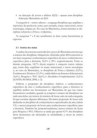 • na educação de jovens e adultos (EJA) – apenas uma disciplina:
    Educação Matemática na EJA.
   A categoria 6 – outros saberes – congrega disciplinas que ampliam o
repertório do professor, como, por exemplo, temas transversais, novas
tecnologias, religião etc. No caso da Matemática, foram incluídas as dis-
ciplinas referentes à Física e à Química.
   As categorias 7 e 8 são semelhantes às duas outras licenciaturas já
expostas.


  3.1.		Análise	dos	dados
   A análise da estrutura curricular dos cursos de Matemática mostra que
a maioria das disciplinas obrigatórias oferecidas pelas IES concentra-se
em duas categorias: conhecimentos específicos da área e conhecimentos
específicos para a docência, 32,1% e 30%, respectivamente. Entre as
demais categorias, 14,7% dizem respeito à categoria outros saberes
que, como dito, englobam os temas transversais e novas tecnologias
e, no caso da Matemática, as disciplinas de Física e Química (9,2%);
Fundamentos Teóricos (13,3%), subdivididos em Sistemas Educacionais
(3,6%), Pesquisa e TCC (4,6%) e Atividades Complementares (5,1%)
(GATTI; NUNES, 2008, v. 2).
    Embora a proporção de disciplinas relativas a conhecimentos
específicos da área e conhecimentos específicos para a docência se
equilibre melhor nas licenciaturas em Matemática do que nas outras
licenciaturas estudadas, quando se computa o número de disciplinas em
cada uma delas, em termos do número de horas-aula em cada categoria,
há que ressaltar algumas diferenças. Há maior proporção de horas-aula
dedicadas às disciplinas de conhecimentos especializados da área (tabela
5.5) e menor proporção de horas para conhecimentos específicos para
a docência. Também há, proporcionalmente, menor número de horas
para Pesquisa e TCC. Observa-se ainda que apenas 0,7% das disciplinas
desta licenciatura são destinadas às modalidades e níveis de ensino
específicos.



                                  139
 
