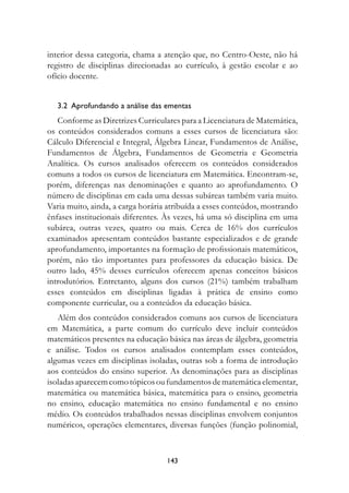 interior dessa categoria, chama a atenção que, no Centro-Oeste, não há
registro de disciplinas direcionadas ao currículo, à gestão escolar e ao
ofício docente.


   3.2		Aprofundando	a	análise	das	ementas	
   Conforme as Diretrizes Curriculares para a Licenciatura de Matemática,
os conteúdos considerados comuns a esses cursos de licenciatura são:
Cálculo Diferencial e Integral, Álgebra Linear, Fundamentos de Análise,
Fundamentos de Álgebra, Fundamentos de Geometria e Geometria
Analítica. Os cursos analisados oferecem os conteúdos considerados
comuns a todos os cursos de licenciatura em Matemática. Encontram-se,
porém, diferenças nas denominações e quanto ao aprofundamento. O
número de disciplinas em cada uma dessas subáreas também varia muito.
Varia muito, ainda, a carga horária atribuída a esses conteúdos, mostrando
ênfases institucionais diferentes. Às vezes, há uma só disciplina em uma
subárea, outras vezes, quatro ou mais. Cerca de 16% dos currículos
examinados apresentam conteúdos bastante especializados e de grande
aprofundamento, importantes na formação de profissionais matemáticos,
porém, não tão importantes para professores da educação básica. De
outro lado, 45% desses currículos oferecem apenas conceitos básicos
introdutórios. Entretanto, alguns dos cursos (21%) também trabalham
esses conteúdos em disciplinas ligadas à prática de ensino como
componente curricular, ou a conteúdos da educação básica.
   Além dos conteúdos considerados comuns aos cursos de licenciatura
em Matemática, a parte comum do currículo deve incluir conteúdos
matemáticos presentes na educação básica nas áreas de álgebra, geometria
e análise. Todos os cursos analisados contemplam esses conteúdos,
algumas vezes em disciplinas isoladas, outras sob a forma de introdução
aos conteúdos do ensino superior. As denominações para as disciplinas
isoladas aparecem como tópicos ou fundamentos de matemática elementar,
matemática ou matemática básica, matemática para o ensino, geometria
no ensino, educação matemática no ensino fundamental e no ensino
médio. Os conteúdos trabalhados nessas disciplinas envolvem conjuntos
numéricos, operações elementares, diversas funções (função polinomial,



                                   143
 