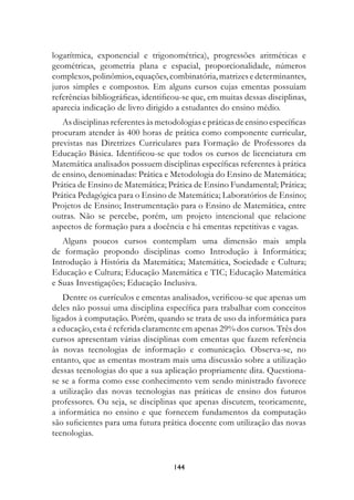 logarítmica, exponencial e trigonométrica), progressões aritméticas e
geométricas, geometria plana e espacial, proporcionalidade, números
complexos, polinômios, equações, combinatória, matrizes e determinantes,
juros simples e compostos. Em alguns cursos cujas ementas possuíam
referências bibliográficas, identificou-se que, em muitas dessas disciplinas,
aparecia indicação de livro dirigido a estudantes do ensino médio.
   As disciplinas referentes às metodologias e práticas de ensino específicas
procuram atender às 400 horas de prática como componente curricular,
previstas nas Diretrizes Curriculares para Formação de Professores da
Educação Básica. Identificou-se que todos os cursos de licenciatura em
Matemática analisados possuem disciplinas específicas referentes à prática
de ensino, denominadas: Prática e Metodologia do Ensino de Matemática;
Prática de Ensino de Matemática; Prática de Ensino Fundamental; Prática;
Prática Pedagógica para o Ensino de Matemática; Laboratórios de Ensino;
Projetos de Ensino; Instrumentação para o Ensino de Matemática, entre
outras. Não se percebe, porém, um projeto intencional que relacione
aspectos de formação para a docência e há ementas repetitivas e vagas.
   Alguns poucos cursos contemplam uma dimensão mais ampla
de formação propondo disciplinas como Introdução à Informática;
Introdução à História da Matemática; Matemática, Sociedade e Cultura;
Educação e Cultura; Educação Matemática e TIC; Educação Matemática
e Suas Investigações; Educação Inclusiva.
   Dentre os currículos e ementas analisados, verificou-se que apenas um
deles não possui uma disciplina específica para trabalhar com conceitos
ligados à computação. Porém, quando se trata de uso da informática para
a educação, esta é referida claramente em apenas 29% dos cursos. Três dos
cursos apresentam várias disciplinas com ementas que fazem referência
às novas tecnologias de informação e comunicação. Observa-se, no
entanto, que as ementas mostram mais uma discussão sobre a utilização
dessas tecnologias do que a sua aplicação propriamente dita. Questiona-
se se a forma como esse conhecimento vem sendo ministrado favorece
a utilização das novas tecnologias nas práticas de ensino dos futuros
professores. Ou seja, se disciplinas que apenas discutem, teoricamente,
a informática no ensino e que fornecem fundamentos da computação
são suficientes para uma futura prática docente com utilização das novas
tecnologias.


                                    144
 