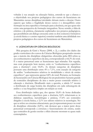 voltadas à sua atuação na educação básica, entende-se que a clareza e
a objetividade nos projetos pedagógicos dos cursos de licenciatura em
Matemática nessas disciplinas/atividades deixam muito a desejar. Outro
aspecto que indica a fragilidade desses cursos é o desequilíbrio entre
formação na área específica e formação para a docência, em que quase não
existe uma perspectiva de formação integradora. Nesse sentido, a falta de
critérios e de práticas, claramente explicitados nos projetos pedagógicos,
que possibilitem um diálogo crescente entre os dois contextos formativos
(a escola básica e o ensino superior) constitui também uma debilidade nos
projetos pedagógicos dos cursos de licenciatura em Matemática.


   4.		LICenCIAturA	eM	CIênCIAs	BIOLógICAs
   Pela pesquisa de Gatti e Nunes (2008, v. 2), a análise dos dados das
grades curriculares dos cursos de Ciências Biológicas pesquisados mostra
que a maioria das disciplinas obrigatórias oferecidas pelas IES refere-se
aos conhecimentos específicos da área, correspondendo a 64,3% do total.
É o maior percentual entre as licenciaturas aqui relatadas. Em seguida,
mas com proporção bem menor, estão os “conhecimentos específicos
para a docência”, com 10,4%. As demais categorias de disciplinas
possuem uma distribuição entre 4% e 7,1%, com exceção da categoria
de análise “conhecimentos relativos às modalidades e níveis de ensino
específicos”, que representa apenas 0,8% do total. Portanto, na formação
de licenciandos em Ciências Biológicas há um predomínio bastante grande
de conteúdos disciplinares da área e muito pouco conteúdo relativo à
educação e docência. Detalhando mais a questão, a tabela 5.7 mostra
a distribuição de carga horária das disciplinas em cada subcategoria de
análise e a sua frequência simples em relação ao total.
   Essa distribuição indica que, dos apenas 10,4% de horas dedicadas
aos conhecimentos específicos para a docência, 8,4% relacionam-se às
didáticas específicas, metodologias e práticas, 17,4% aos conteúdos
dirigidos à escola básica, e 2,1% aos saberes relativos às tecnologias. No
que se refere aos sistemas educacionais, que já representam pouco no total
de disciplinas oferecidas (4,0%), vale destacar que a maior parte desse
percentual corresponde a estrutura e funcionamento do ensino, sendo
que conteúdos de gestão escolar e ofício docente mostram-se quase nada
contemplados.


                                   14
 