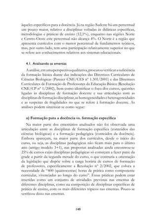 àqueles específicos para a docência. Já na região Sudeste há um percentual
um pouco maior, relativo a disciplinas voltadas às didáticas específicas,
metodologias e práticas de ensino (12,1%), enquanto nas regiões Norte
e Centro-Oeste este percentual não alcança 4%. O Norte é a região que
apresenta currículos com o menor percentual de fundamentos teóricos,
mas, por outro lado, tem uma participação relativamente superior no que
se refere aos conhecimentos relativos aos sistemas educacionais.

   4.1.		Analisando	as	ementas
    A análise, em uma perspectiva qualitativa, procurou verificar a suficiência
da formação básica diante das indicações das Diretrizes Curriculares de
Ciências Biológicas (Parecer CNE/CES nº 1.301/2001) e das Diretrizes
Curriculares de Formação de Professores da Educação Básica (Resolução
CNE/CP nº 1/2002), bem como identificar o foco dos cursos, questões
ligadas às disciplinas de formação docente e sua articulação com as
disciplinas de formação disciplinar, as homogeneidades e heterogeneidades
e as suspeitas de fragilidades no que se refere à formação docente. As
análises podem sintetizar-se como segue:

   a) Formação para a docência vs. formação específica
   Na maior parte dos ementários analisados não foi observada uma
articulação entre as disciplinas de formação específica (conteúdos das
ciências biológicas) e a formação pedagógica (conteúdos da docência).
Embora apareçam, na maior parte dos currículos, desde o início do
curso, ou seja, as disciplinas pedagógicas não ficam mais para o último
ano (antigo modelo 3+1), nas propostas analisadas ainda encontrou-se
25% de cursos cujas disciplinas pedagógicas só começam a fazer parte da
grade a partir da segunda metade do curso, o que contraria a orientação
da legislação que dispõe sobre a carga horária de cursos de formação
de professores, especificamente a Resolução nº 2/2002, que coloca a
necessidade de “400 (quatrocentas) horas de prática como componente
curricular, vivenciadas ao longo do curso”. Essas práticas podem estar
inseridas como um conjunto de atividades previstas nas ementas de
diferentes disciplinas, como na composição de disciplinas específicas de
prática de ensino, com os mais diferentes tópicos nas ementas. Pouco se
verificou disso nas ementas.


                                     149
 