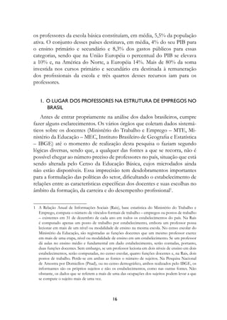 os professores da escola básica constituíam, em média, 5,5% da população
ativa. O conjunto desses países destinava, em média, 4% do seu PIB para
o ensino primário e secundário e 8,3% dos gastos públicos para essas
categorias, sendo que na União Européia o percentual do PIB se elevava
a 10% e, na América do Norte, a Européia 14%. Mais de 80% da soma
investida nos cursos primário e secundário era destinada à remuneração
dos profissionais da escola e três quartos desses recursos iam para os
professores.


   1.		O	LugAr	DOs	PrOfessOres	nA	estruturA	De	eMPregOs	nO	
                                                          	
   					BrAsIL
   Antes de entrar propriamente na análise dos dados brasileiros, cumpre
fazer alguns esclarecimentos. Os vários órgãos que coletam dados sistemá-
ticos sobre os docentes (Ministério do Trabalho e Emprego – MTE, Mi-
nistério da Educação – MEC, Instituto Brasileiro de Geografia e Estatística
– IBGE) até o momento de realização desta pesquisa o faziam segundo
lógicas diversas, sendo que, a qualquer das fontes a que se recorra, não é
possível chegar ao número preciso de professores no país, situação que está
sendo alterada pelo Censo da Educação Básica, cujos microdados ainda
não estão disponíveis. Essa imprecisão tem desdobramentos importantes
para a formulação das políticas do setor, dificultando o estabelecimento de
relações entre as características específicas dos docentes e suas escolhas no
âmbito da formação, da carreira e do desempenho profissional1.

1 A Relação Anual de Informações Sociais (Rais), base estatística do Ministério do Trabalho e
  Emprego, computa o número de vínculos formais de trabalho – empregos ou postos de trabalho
  – existentes em 31 de dezembro de cada ano em todos os estabelecimentos do país. Na Rais
  é computado apenas um posto de trabalho por estabelecimento, embora um professor possa
  lecionar em mais de um nível ou modalidade de ensino na mesma escola. No censo escolar do
  Ministério da Educação, são registradas as funções docentes que um mesmo professor exerce
  em mais de uma etapa, nível ou modalidade de ensino em um estabelecimento. Se um professor
  dá aulas no ensino médio e fundamental em dado estabelecimento, serão contadas, portanto,
  duas funções docentes. Sem embargo, se um professor leciona em dois níveis de ensino em dois
  estabelecimentos, serão computadas, no censo escolar, quatro funções docentes e, na Rais, dois
  postos de trabalho. Perde-se em ambas as fontes o número de sujeitos. Na Pesquisa Nacional
  de Amostra por Domicílios (Pnad), ou no censo demográfico, ambos realizados pelo IBGE, os
  informantes são os próprios sujeitos e não os estabelecimentos, como nas outras fontes. Não
  obstante, os dados que se referem a mais de uma das ocupações dos sujeitos podem levar a que
  se compute o sujeito mais de uma vez.



                                              1
 