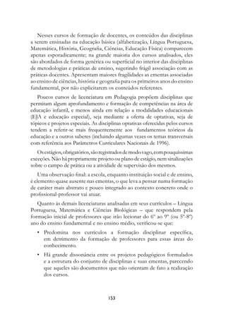 Nesses cursos de formação de docentes, os conteúdos das disciplinas
a serem ensinadas na educação básica (alfabetização, Língua Portuguesa,
Matemática, História, Geografia, Ciências, Educação Física) comparecem
apenas esporadicamente; na grande maioria dos cursos analisados, eles
são abordados de forma genérica ou superficial no interior das disciplinas
de metodologias e práticas de ensino, sugerindo frágil associação com as
práticas docentes. Apresentam maiores fragilidades as ementas associadas
ao ensino de ciências, história e geografia para os primeiros anos do ensino
fundamental, por não explicitarem os conteúdos referentes.
   Poucos cursos de licenciatura em Pedagogia propõem disciplinas que
permitam algum aprofundamento e formação de competências na área de
educação infantil, e menos ainda em relação a modalidades educacionais
(EJA e educação especial), seja mediante a oferta de optativas, seja de
tópicos e projetos especiais. As disciplinas optativas oferecidas pelos cursos
tendem a referir-se mais frequentemente aos fundamentos teóricos da
educação e a outros saberes (incluindo algumas vezes os temas transversais
com referência aos Parâmetros Curriculares Nacionais de 1996).
   Os estágios, obrigatórios, são registrados de modo vago, com pouquíssimas
exceções. Não há propriamente projeto ou plano de estágio, nem sinalizações
sobre o campo de prática ou a atividade de supervisão dos mesmos.
    Uma observação final: a escola, enquanto instituição social e de ensino,
é elemento quase ausente nas ementas, o que leva a pensar numa formação
de caráter mais abstrato e pouco integrado ao contexto concreto onde o
profissional-professor vai atuar.
   Quanto às demais licenciaturas analisadas em seus currículos – Língua
Portuguesa, Matemática e Ciências Biológicas – que respondem pela
formação inicial de professores que irão lecionar do 6º ao 9º (ou 5º-8º)
ano do ensino fundamental e no ensino médio, verificou-se que:
   • Predomina nos currículos a formação disciplinar específica,
     em detrimento da formação de professores para essas áreas do
     conhecimento.
   • Há grande dissonância entre os projetos pedagógicos formulados
     e a estrutura do conjunto de disciplinas e suas ementas, parecendo
     que aqueles são documentos que não orientam de fato a realização
     dos cursos.



                                     13
 