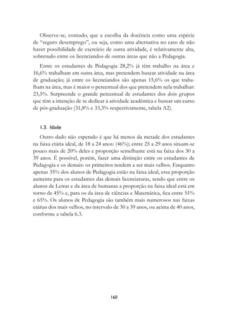 Observe-se, contudo, que a escolha da docência como uma espécie
de “seguro desemprego”, ou seja, como uma alternativa no caso de não
haver possibilidade de exercício de outra atividade, é relativamente alta,
sobretudo entre os licenciandos de outras áreas que não a Pedagogia.
   Entre os estudantes de Pedagogia 28,2% já têm trabalho na área e
16,6% trabalham em outra área, mas pretendem buscar atividade na área
de graduação; já entre os licenciandos são apenas 15,6% os que traba-
lham na área, mas é maior o percentual dos que pretendem nela trabalhar:
23,5%. Surpreende o grande percentual de estudantes dos dois grupos
que têm a intenção de se dedicar à atividade acadêmica e buscar um curso
de pós-graduação (31,8% e 33,3% respectivamente, tabela A2).


   1.3.		Idade
   Outro dado não esperado é que há menos da metade dos estudantes
na faixa etária ideal, de 18 a 24 anos: (46%); entre 25 a 29 anos situam-se
pouco mais de 20% deles e proporção semelhante está na faixa dos 30 a
39 anos. É possível, porém, fazer uma distinção entre os estudantes de
Pedagogia e os demais: os primeiros tendem a ser mais velhos. Enquanto
apenas 35% dos alunos de Pedagogia estão na faixa ideal, essa proporção
aumenta para os estudantes das demais licenciaturas, sendo que entre os
alunos de Letras e da área de humanas a proporção na faixa ideal está em
torno de 45% e, para os da área de ciências e Matemática, fica entre 51%
e 65%. Os alunos de Pedagogia são também mais numerosos nas faixas
etárias dos mais velhos, no intervalo de 30 a 39 anos, ou acima de 40 anos,
conforme a tabela 6.3.




                                   10
 
