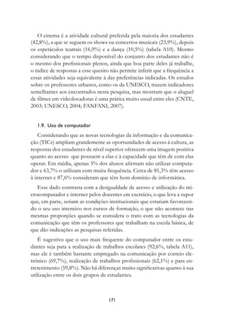 O cinema é a atividade cultural preferida pela maioria dos estudantes
(42,8%), a que se seguem os shows ou concertos musicais (23,9%), depois
os espetáculos teatrais (16,9%) e a dança (10,5%) (tabela A10). Mesmo
considerando que o tempo disponível do conjunto dos estudantes não é
o mesmo dos profissionais plenos, ainda que boa parte deles já trabalhe,
o índice de respostas a esse quesito não permite inferir que a frequência a
essas atividades seja equivalente à das preferências indicadas. Os estudos
sobre os professores urbanos, como os da UNESCO, trazem indicadores
semelhantes aos encontrados nesta pesquisa, mas mostram que o aluguel
de filmes em videolocadoras é uma prática muito usual entre eles (CNTE,
2003; UNESCO, 2004; FANFANI, 2007).


   1.9.		uso	de	computador
    Considerando que as novas tecnologias da informação e da comunica-
ção (TICs) ampliam grandemente as oportunidades de acesso à cultura, as
respostas dos estudantes de nível superior oferecem uma imagem positiva
quanto ao acesso que possuem a elas e à capacidade que têm de com elas
operar. Em média, apenas 5% dos alunos afirmam não utilizar computa-
dor e 63,7% o utilizam com muita frequência. Cerca de 81,3% têm acesso
à internet e 87,6% consideram que têm bom domínio de informática.
   Esse dado contrasta com a desigualdade de acesso e utilização do mi-
crocomputador e internet pelos docentes em exercício, o que leva a supor
que, em parte, seriam as condições institucionais que estariam favorecen-
do o seu uso intensivo nos cursos de formação, o que não acontece nas
mesmas proporções quando se considera o trato com as tecnologias da
comunicação que têm os professores que trabalham na escola básica, de
que dão indicações as pesquisas referidas.
    É sugestivo que o uso mais frequente do computador entre os estu-
dantes seja para a realização de trabalhos escolares (92,6%, tabela A11),
mas ele é também bastante empregado na comunicação por correio ele-
trônico (69,7%), realização de trabalhos profissionais (62,1%) e para en-
tretenimento (59,8%). Não há diferenças muito significativas quanto à sua
utilização entre os dois grupos de estudantes.



                                   171
 
