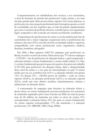 Comparativamente aos trabalhadores dos serviços e aos escriturários,
o nível de instrução da maioria dos professores4 tende, porém, a ser mais
elevado; grande parte deles possui ensino superior. Em outras palavras, os
professores são uma categoria profissional mais homogênea quanto ao nível
de escolaridade, um dos requisitos que, ao lado da grande regulamentação
que cerca o exercício da profissão docente, contribui para a sua organização
legal e corporativa e lhes concede um estatuto reconhecido socialmente.
   A importância dos profissionais do ensino se revela também pelo fato de
constituírem eles o maior subgrupo ocupacional entre os profissionais das
ciências e das artes (53%) com alto nível de escolaridade (médio e superior),
compartilhado com outros profissionais como engenheiros, médicos,
dentistas, jornalistas, advogados.
   Em 2006, a Rais registrou 2.803.761 empregos para professores no
Brasil, em todos os níveis de ensino. Nada menos que 77% desses empregos
– 2.159.269 – são de professores da educação básica, a qual compreende a
educação infantil, o ensino fundamental e o ensino médio (tabela 1.1). Mas,
é o ensino fundamental que provê quase três quartos dos postos de trabalho
(1.551.160) para professores da educação básica, dada a obrigatoriedade
desse nível de ensino e o seu grau de universalização no país. O ensino
médio, por sua vez, contribui com 14,1% e a educação infantil, com apenas
7,6%. Os demais 23% – 644.492 postos de trabalho – estão no ensino
superior (16,8%), na educação profissional (5,6%) e na educação especial
(0,6%), sendo que estes últimos atendem, majoritariamente, crianças e
adolescentes na educação básica.
   A concentração de empregos para docentes na educação básica e,
dentro desta, no ensino fundamental encontra justificativa nos montantes
de matrículas registrados pelo Censo Escolar em 2006: do total de pouco
mais de 60 milhões de matrículas em todos os níveis de ensino, 91%
correspondiam à educação básica, 62% das quais ao ensino fundamental.
Ao ensino superior correspondiam 7,7% das matrículas e à educação
profissional, 1,3% (BRASIL. MEC/Inep, 2006b).




4 Embora a maioria absoluta de professores seja do sexo feminino, para facilitar a leitura deste
  relatório, optamos pelo uso do masculino genérico.



                                              18
 