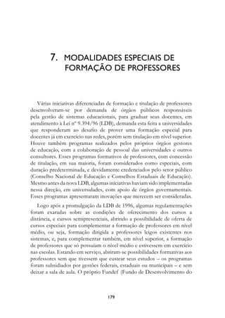 7.	 MODALIDADes	esPeCIAIs	De		
         						fOrMAçãO	De	PrOfessOres



   Várias iniciativas diferenciadas de formação e titulação de professores
desenvolveram-se por demanda de órgãos públicos responsáveis
pela gestão de sistemas educacionais, para graduar seus docentes, em
atendimento à Lei nº 9.394/96 (LDB), demanda esta feita a universidades
que responderam ao desafio de prover uma formação especial para
docentes já em exercício nas redes, porém sem titulação em nível superior.
Houve também programas realizados pelos próprios órgãos gestores
de educação, com a colaboração de pessoal das universidades e outros
consultores. Esses programas formativos de professores, com concessão
de titulação, em sua maioria, foram considerados como especiais, com
duração predeterminada, e devidamente credenciados pelo setor público
(Conselho Nacional de Educação e Conselhos Estaduais de Educação).
Mesmo antes da nova LDB, algumas iniciativas haviam sido implementadas
nessa direção, em universidades, com apoio de órgãos governamentais.
Esses programas apresentaram inovações que merecem ser consideradas.
    Logo após a promulgação da LDB de 1996, algumas regulamentações
foram exaradas sobre as condições de oferecimento dos cursos a
distância, e cursos semipresenciais, abrindo a possibilidade de oferta de
cursos especiais para complementar a formação de professores em nível
médio, ou seja, formação dirigida a professores leigos existentes nos
sistemas, e, para complementar também, em nível superior, a formação
de professores que só possuíam o nível médio e estivessem em exercício
nas escolas. Estando em serviço, abriram-se possibilidades formativas aos
professores sem que tivessem que custear seus estudos – os programas
foram subsidiados por gestões federais, estaduais ou municipais – e sem
deixar a sala de aula. O próprio Fundef (Fundo de Desenvolvimento do



                                   179
 