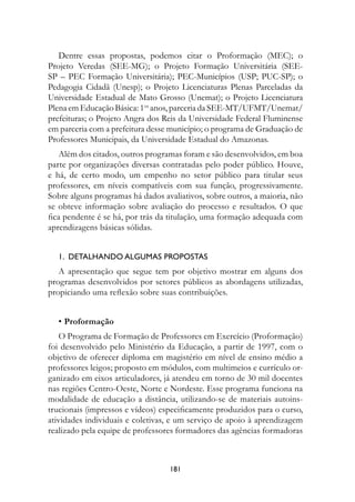 Dentre essas propostas, podemos citar o Proformação (MEC); o
Projeto Veredas (SEE-MG); o Projeto Formação Universitária (SEE-
SP – PEC Formação Universitária); PEC-Municípios (USP; PUC-SP); o
Pedagogia Cidadã (Unesp); o Projeto Licenciaturas Plenas Parceladas da
Universidade Estadual de Mato Grosso (Unemat); o Projeto Licenciatura
Plena em Educação Básica: 1os anos, parceria da SEE-MT/UFMT/Unemat/
prefeituras; o Projeto Angra dos Reis da Universidade Federal Fluminense
em parceria com a prefeitura desse município; o programa de Graduação de
Professores Municipais, da Universidade Estadual do Amazonas.
    Além dos citados, outros programas foram e são desenvolvidos, em boa
parte por organizações diversas contratadas pelo poder público. Houve,
e há, de certo modo, um empenho no setor público para titular seus
professores, em níveis compatíveis com sua função, progressivamente.
Sobre alguns programas há dados avaliativos, sobre outros, a maioria, não
se obteve informação sobre avaliação do processo e resultados. O que
fica pendente é se há, por trás da titulação, uma formação adequada com
aprendizagens básicas sólidas.


  1.		DetALhAnDO	ALguMAs	PrOPOstAs	
   A apresentação que segue tem por objetivo mostrar em alguns dos
programas desenvolvidos por setores públicos as abordagens utilizadas,
propiciando uma reflexão sobre suas contribuições.


  • Proformação
   O Programa de Formação de Professores em Exercício (Proformação)
foi desenvolvido pelo Ministério da Educação, a partir de 1997, com o
objetivo de oferecer diploma em magistério em nível de ensino médio a
professores leigos; proposto em módulos, com multimeios e currículo or-
ganizado em eixos articuladores, já atendeu em torno de 30 mil docentes
nas regiões Centro-Oeste, Norte e Nordeste. Esse programa funciona na
modalidade de educação a distância, utilizando-se de materiais autoins-
trucionais (impressos e vídeos) especificamente produzidos para o curso,
atividades individuais e coletivas, e um serviço de apoio à aprendizagem
realizado pela equipe de professores formadores das agências formadoras



                                  181
 
