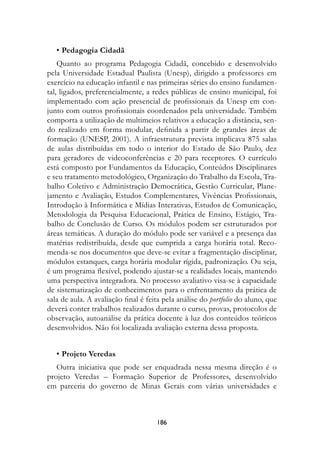 • Pedagogia	Cidadã
    Quanto ao programa Pedagogia Cidadã, concebido e desenvolvido
pela Universidade Estadual Paulista (Unesp), dirigido a professores em
exercício na educação infantil e nas primeiras séries do ensino fundamen-
tal, ligados, preferencialmente, a redes públicas de ensino municipal, foi
implementado com ação presencial de profissionais da Unesp em con-
junto com outros profissionais coordenados pela universidade. Também
comporta a utilização de multimeios relativos a educação a distância, sen-
do realizado em forma modular, definida a partir de grandes áreas de
formação (UNESP, 2001). A infraestrutura prevista implicava 875 salas
de aulas distribuídas em todo o interior do Estado de São Paulo, dez
para geradores de videoconferências e 20 para receptores. O currículo
está composto por Fundamentos da Educação, Conteúdos Disciplinares
e seu tratamento metodológico, Organização do Trabalho da Escola, Tra-
balho Coletivo e Administração Democrática, Gestão Curricular, Plane-
jamento e Avaliação, Estudos Complementares, Vivências Profissionais,
Introdução à Informática e Mídias Interativas, Estudos de Comunicação,
Metodologia da Pesquisa Educacional, Prática de Ensino, Estágio, Tra-
balho de Conclusão de Curso. Os módulos podem ser estruturados por
áreas temáticas. A duração do módulo pode ser variável e a presença das
matérias redistribuída, desde que cumprida a carga horária total. Reco-
menda-se nos documentos que deve-se evitar a fragmentação disciplinar,
módulos estanques, carga horária modular rígida, padronização. Ou seja,
é um programa flexível, podendo ajustar-se a realidades locais, mantendo
uma perspectiva integradora. No processo avaliativo visa-se à capacidade
de sistematização de conhecimentos para o enfrentamento da prática de
sala de aula. A avaliação final é feita pela análise do portfolio do aluno, que
deverá conter trabalhos realizados durante o curso, provas, protocolos de
observação, autoanálise da prática docente à luz dos conteúdos teóricos
desenvolvidos. Não foi localizada avaliação externa dessa proposta.


   • Projeto	Veredas
   Outra iniciativa que pode ser enquadrada nessa mesma direção é o
projeto Veredas – Formação Superior de Professores, desenvolvido
em parceria do governo de Minas Gerais com várias universidades e



                                     18
 