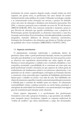 instituições de ensino superior daquele estado, visando titular em nível
superior, em quatro anos, os professores dos anos iniciais do ensino
fundamental das redes públicas do estado. Utilizando tecnologias variadas
e se caracterizando como formação em serviço, o projeto foi definido
como um curso de educação a distância com momentos presenciais. Em
2001, o universo potencial estava estimado em cerca de 30 mil docentes
(MINAS GERAIS, 2001). Sua estrutura curricular é matricial e pauta-se
por filosofia de educação que guarda semelhanças com a proposta do
Proformação, porém incorporando os elementos necessários a uma boa
formação universitária. Eixos formadores, interdisciplinaridade, conteúdos
integrados, materiais didáticos de diversas naturezas, consistentes,
formação dos formadores, são elementos que deram ao Veredas um grau
de qualidade alto e bons resultados (MIRANDA; CAIAFFA, 2003).


   1.1.		Aspectos	contributivos
   O planejamento curricular coletivizado e socializado, dentro de
premissas claras sobre o perfil profissional desejado, mostra seu potencial
inovador, por desdobrar-se em variados formatos de curso possíveis, como
se observou nas experiências desenvolvidas nas várias regiões do país.
Destaca-se nesses programas o cuidado com o currículo, disciplinas e seus
conteúdos, mostrando a possibilidade de se estruturar um curso para um
perfil profissional visando à docência em que aspectos de cultura geral, de
conhecimento de fundamentos relativos aos processos educacionais, e em
particular aos de ensino e aprendizagem, convergem na formação docente
e constroem a base necessária para a aquisição de habilidades profissionais
básicas para o trabalho na escola e nas salas de aula. Tais habilidades são
objeto de tratamento específico visando a uma instrumentalização consciente
e refletida para o exercício do trabalho junto aos alunos. Ao oferecerem
sustentabilidade teórica a práticas possíveis na escola básica, permitem a
emergência da criatividade nos formandos e sua autonomização com algum
grau de consistência pela iniciação assim oferecida.
   Outro aspecto importante é o envolvimento dos profissionais
formadores com toda a proposta formativa, o que permitiu um trabalho
mais integrado desses formadores, fugindo ao esquema tradicional da
“colcha de retalhos” que deixa inteiramente a cargo dos licenciandos



                                   187
 