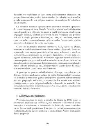 descobrir ou estabelecer os laços entre conhecimentos oferecidos em
perspectivas estanques, muitas vezes ao sabor de cada docente formador,
a cada momento de seu próprio interesse, ou condição de trabalho e
envolvimento.
   Os materiais didáticos e paradidáticos utilizados, voltados à proposta
do curso e dentro de uma filosofia formativa, aliadas aos cuidados com
sua adequação aos objetivos do curso e perfil profissional visado, com
linguagem cuidada, também constituem-se em referência que permite
articular a relação professor-formador, ou tutor, ou monitores, com os
eixos curriculares e o trabalho com os licenciandos. Permitem dar sentido
ao processo formativo de forma sincrônica.
   O uso de multimeios, materiais impressos, CDs, vídeos ou DVDs,
internet etc. mobilizou formadores e licenciandos, oferecendo fontes de
informação mais amplas, permitindo a eles passar a dominar o uso desse
instrumental, conhecimento de uso que os licenciandos levarão para seus
lugares de trabalho, sem dúvida. Nos cursos regulares nas instituições de
ensino superior, em geral os formadores não fazem uso desses recursos e o
alunado não tem oportunidade de tomar contato com suas potencialidades
para o trabalho em salas de aula. As respostas aos questionários do Enade
nos mostram isso, como vimos anteriormente.
   A presença de provas individualizadas, destaque especialmente em
dois dos projetos analisados, ao lado de outras formas avaliativas, parece
ser elemento a considerar quando essas provas assumem valor formativo
pela sua preparação cuidadosa, e preparação dos alunos, com revisões
e recuperações, e pela própria elucidação e discussão da avaliação feita,
com esclarecimentos e complementações. Ou seja, a prova tomada como
elemento didático-formativo.


   2.		InICIAtIvAs	PreCursOrAs	
   Propostas nascidas no início e meados da década de 1990, como já
apontamos, merecem ser lembradas, pois também se mostraram como
inovações e sinalizavam a necessidade de busca de novos caminhos
para a formação de professores, fosse para os primeiros anos do ensino
fundamental, fosse para os últimos e o ensino médio. Vamos citar quatro
dessas propostas.



                                   188
 