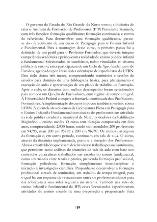 O governo do Estado do Rio Grande do Norte tomou a iniciativa de
criar o Instituto de Formação de Professores (IFP) Presidente Kennedy,
com três funções: formação qualificante; formação continuada; e centro
de referência. Para desenvolver uma formação qualificante, partiu-
se do oferecimento de um curso de Pedagogia para o Ensino Infantil
e Fundamental. Para a montagem desse curso, o primeiro passo foi a
definição de um perfil para o Professor-Formador, que deveria integrar
competência acadêmica e prática com a realidade do ensino público infantil
e fundamental. Selecionados os candidatos, todos vinculados ao sistema
público de ensino, estes participaram de um Ciclo de Aprofundamento de
Estudos, agrupados por áreas, sob a orientação de especialistas da UFRN.
Este ciclo durou três meses, compreendendo seminários e sessões de
estudos para domínio de uma bibliografia básica, para planejamento e
execução de aulas e apresentação de um plano de trabalho de formação.
Após o ciclo, os docentes com melhor desempenho foram selecionados
para compor um Quadro de Formadores, com regime de tempo integral.
À Universidade Federal compete a formação continuada dos Professores-
Formadores. A implementação do curso implicou também convênio com a
UFRN. A clientela alvo do curso de Licenciatura Plena em Pedagogia para
o Ensino Infantil e Fundamental constitui-se de professores em atividade
na rede pública estadual e municipal de Natal, portadores da habilitação
Magistério – ensino médio. O curso tem duração compactada em dois
anos, compreendendo 2.930 horas, tendo sido atendidos 200 professores
em 94/95, mais 200 em 95/96 e 200 em 96/97. Os alunos participam
da formação e, em outro período, continuam em sala de aula. O curso,
através da dinâmica implementada, permite a inserção dos Professores-
Alunos em atividades que visam desenvolver o trabalho pessoal autônomo,
que permitem tanto análises de situações de sala de aula com base nos
conteúdos curriculares trabalhados nas escolas do ensino fundamental,
como alternância entre teoria e prática, provendo formação profissional,
formação polivalente, formação complementar interdisciplinar e
iniciação à investigação científica. Propunha-se desenvolver a formação
profissional através de seminários, em trabalho de tempo integral, para
o qual há um esquema de revezamento entre os professores-alunos para
dar cobertura a suas aulas regulares no sistema. Também nas salas de
ensino infantil e fundamental do IFP, esses licenciandos experimentam
atividades de ensino através de uma preparação e programação feita



                                   189
 