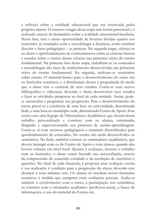 e reflexão sobre a realidade educacional que era vivenciada pelos
próprios alunos. O terceiro estágio desta etapa tem forma presencial e é
realizado através de Seminários sobre a realidade educacional brasileira.
Nesta fase, tem o aluno oportunidade de levantar dúvidas quanto aos
conteúdos já estudados com a metodologia a distância, como também
discutir o fazer pedagógico – as práticas. Na segunda etapa, oferece-se
ao aluno o aprofundamento de conhecimentos sobre as ciências básicas
e estudos sobre o ensino destas ciências nas primeiras séries do ensino
fundamental. Na primeira fase desta etapa, trabalham-se os conteúdos
e metodologias das áreas de conhecimento desenvolvidas nas primeiras
séries do ensino fundamental. Na segunda, realizam-se seminários
sobre ensino. O material básico para o desenvolvimento do curso são
os fascículos temáticos, e a distribuição destes é programada de modo
que o aluno tem o controle de seus estudos. Conta-se com acervo
bibliográfico e videoteca, devendo o aluno desenvolver seus estudos
e fazer as atividades propostas ao final de cada unidade. Assim, pode-
se autoavaliar e programar sua progressão. Para o desenvolvimento do
curso, prevê-se a existência de uma base na universidade, denominada
Sede, e uma base no município-sede, denominada Centro de Apoio. Este
conta com uma Equipe de Orientadores Acadêmicos que desenvolvem
trabalho personalizado e contínuo com os alunos, orientando,
dirigindo e supervisionando seu processo de ensino-aprendizagem.
Conta-se aí com recursos pedagógicos e materiais diversificados para
aprofundamento de conteúdos. No centro são ainda desenvolvidos os
seminários. Na Sede, também existem os orientadores acadêmicos, que
devem interagir com os do Centro de Apoio e com alunos, quando não
houver solução em nível local. Quanto à avaliação, durante o trabalho
com os fascículos, o aluno estará fazendo sua autoavaliação, através
da compreensão do conteúdo estudado e da resolução de exercícios e
questões. No final de cada fascículo, é proposta uma avaliação escrita
e sua realização é condição para a progressão do aluno, devendo este
alcançar a nota mínima: sete. Os alunos só recebem novos fascículos
temáticos à medida que cumprem estas avaliações parciais. Avalia-se
também o envolvimento com o curso, a participação nos seminários,
os contatos com o orientador acadêmico (professor-tutor), a busca de
informações, o uso do material do Centro etc.



                                  191
 