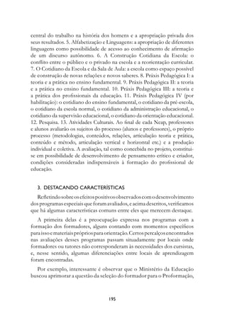 central do trabalho na história dos homens e a apropriação privada dos
seus resultados. 5. Alfabetização e Linguagens: a apropriação de diferentes
linguagens como possibilidade de acesso ao conhecimento de afirmação
de um discurso autônomo. 6. A Construção Cotidiana da Escola: o
conflito entre o público e o privado na escola e a reorientação curricular.
7. O Cotidiano da Escola e da Sala de Aula: a escola como espaço possível
de construção de novas relações e novos saberes. 8. Práxis Pedagógica I: a
teoria e a prática no ensino fundamental. 9. Práxis Pedagógica II: a teoria
e a prática no ensino fundamental. 10. Práxis Pedagógica III: a teoria e
a prática dos profissionais da educação. 11. Práxis Pedagógica IV (por
habilitação): o cotidiano do ensino fundamental, o cotidiano da pré-escola,
o cotidiano da escola normal, o cotidiano da administração educacional, o
cotidiano da supervisão educacional, o cotidiano da orientação educacional.
12. Pesquisa. 13. Atividades Culturais. Ao final de cada Neap, professores
e alunos avaliarão os sujeitos do processo (alunos e professores), o próprio
processo (metodologias, conteúdos, relações, articulação teoria e prática,
conteúdo e método, articulação vertical e horizontal etc.) e a produção
individual e coletiva. A avaliação, tal como concebida no projeto, constitui-
se em possibilidade de desenvolvimento de pensamento crítico e criador,
condições consideradas indispensáveis à formação do profissional de
educação.


   3.		DestACAnDO	CArACterístICAs
  Refletindo sobre os efeitos positivos observados com o desenvolvimento
dos programas especiais que foram avaliados, e acima descritos, verificamos
que há algumas características comuns entre eles que merecem destaque.
   A primeira delas é a preocupação expressa nos programas com a
formação dos formadores, alguns contando com momentos específicos
para isso e materiais próprios para orientação. Certos percalços encontrados
nas avaliações desses programas passam situadamente por locais onde
formadores ou tutores não corresponderam às necessidades dos cursistas,
e, nesse sentido, algumas diferenciações entre locais de aprendizagem
foram encontradas.
  Por exemplo, interessante é observar que o Ministério da Educação
buscou aprimorar a questão da seleção do formador para o Proformação,



                                    19
 