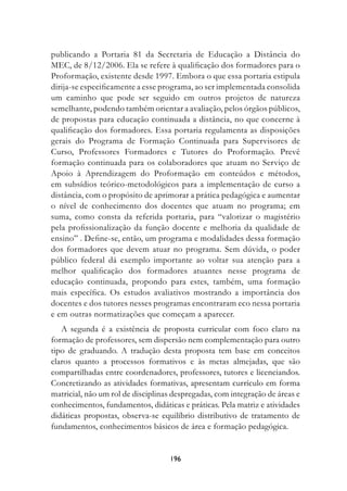 publicando a Portaria 81 da Secretaria de Educação a Distância do
MEC, de 8/12/2006. Ela se refere à qualificação dos formadores para o
Proformação, existente desde 1997. Embora o que essa portaria estipula
dirija-se especificamente a esse programa, ao ser implementada consolida
um caminho que pode ser seguido em outros projetos de natureza
semelhante, podendo também orientar a avaliação, pelos órgãos públicos,
de propostas para educação continuada a distância, no que concerne à
qualificação dos formadores. Essa portaria regulamenta as disposições
gerais do Programa de Formação Continuada para Supervisores de
Curso, Professores Formadores e Tutores do Proformação. Prevê
formação continuada para os colaboradores que atuam no Serviço de
Apoio à Aprendizagem do Proformação em conteúdos e métodos,
em subsídios teórico-metodológicos para a implementação de curso a
distância, com o propósito de aprimorar a prática pedagógica e aumentar
o nível de conhecimento dos docentes que atuam no programa; em
suma, como consta da referida portaria, para “valorizar o magistério
pela profissionalização da função docente e melhoria da qualidade de
ensino” . Define-se, então, um programa e modalidades dessa formação
dos formadores que devem atuar no programa. Sem dúvida, o poder
público federal dá exemplo importante ao voltar sua atenção para a
melhor qualificação dos formadores atuantes nesse programa de
educação continuada, propondo para estes, também, uma formação
mais específica. Os estudos avaliativos mostrando a importância dos
docentes e dos tutores nesses programas encontraram eco nessa portaria
e em outras normatizações que começam a aparecer.
   A segunda é a existência de proposta curricular com foco claro na
formação de professores, sem dispersão nem complementação para outro
tipo de graduando. A tradução desta proposta tem base em conceitos
claros quanto a processos formativos e às metas almejadas, que são
compartilhadas entre coordenadores, professores, tutores e licenciandos.
Concretizando as atividades formativas, apresentam currículo em forma
matricial, não um rol de disciplinas despregadas, com integração de áreas e
conhecimentos, fundamentos, didáticas e práticas. Pela matriz e atividades
didáticas propostas, observa-se equilíbrio distributivo de tratamento de
fundamentos, conhecimentos básicos de área e formação pedagógica.


                                   19
 