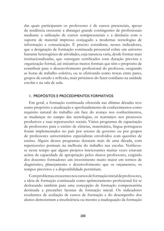 das quais participaram os professores é de cursos presenciais, apesar
da tendência crescente a abranger grande contingentes de profissionais
mediante a utilização de cursos semipresenciais e a distância com o
suporte de material impresso conjugado a modernas tecnologias de
informação e comunicação. É preciso considerar, nesses indicadores,
que a designação de formação continuada presencial cobre um universo
bastante heterogêneo de atividades, cuja natureza varia, desde formas mais
institucionalizadas, que outorgam certificados com duração prevista e
organização formal, até iniciativas menos formais que têm o propósito de
contribuir para o desenvolvimento profissional do professor, ocupando
as horas de trabalho coletivo, ou se efetivando como trocas entre pares,
grupos de estudo e reflexão, mais próximos do fazer cotidiano na unidade
escolar e na sala de aula.


   1.		PrOPósItOs	e	PrOCeDIMentOs	fOrMAtIvOs
   Em geral, a formação continuada oferecida nas últimas décadas teve
como propósito a atualização e aprofundamento de conhecimentos como
requisito natural do trabalho em face do avanço nos conhecimentos,
as mudanças no campo das tecnologias, os rearranjos nos processos
produtivos e suas repercussões sociais. Vários programas de capacitação
de professores para o ensino de ciências, matemática, língua portuguesa
foram implementados no país por setores de governo ou por grupos
de professores universitários especialistas envolvidos com questões de
ensino. Alguns desses programas duraram mais de uma década, com
repercussões pontuais na melhoria do trabalho nas escolas. Verificou-
se nesse tempo que alguns projetos interessantes muitas vezes estavam
acima da capacidade de apropriação pelos alunos professores, exigindo
dos docentes formadores um investimento muito maior em termos de
diagnóstico, planejamento e desenvolvimento que os orçamentos, os
tempos previstos e a disponibilidade permitiam.
   Com problemas crescentes nos cursos de formação inicial de professores,
a ideia de formação continuada como aprimoramento profissional foi se
deslocando também para uma concepção de formação compensatória
destinada a preencher lacunas da formação inicial. Os indicadores
resultantes de avaliação de cursos de formação e do desempenho dos
alunos demonstram a insuficiência ou mesmo a inadequação da formação


                                   200
 