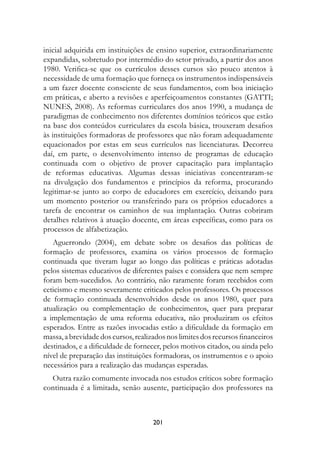 inicial adquirida em instituições de ensino superior, extraordinariamente
expandidas, sobretudo por intermédio do setor privado, a partir dos anos
1980. Verifica-se que os currículos desses cursos são pouco atentos à
necessidade de uma formação que forneça os instrumentos indispensáveis
a um fazer docente consciente de seus fundamentos, com boa iniciação
em práticas, e aberto a revisões e aperfeiçoamentos constantes (GATTI;
NUNES, 2008). As reformas curriculares dos anos 1990, a mudança de
paradigmas de conhecimento nos diferentes domínios teóricos que estão
na base dos conteúdos curriculares da escola básica, trouxeram desafios
às instituições formadoras de professores que não foram adequadamente
equacionados por estas em seus currículos nas licenciaturas. Decorreu
daí, em parte, o desenvolvimento intenso de programas de educação
continuada com o objetivo de prover capacitação para implantação
de reformas educativas. Algumas dessas iniciativas concentraram-se
na divulgação dos fundamentos e princípios da reforma, procurando
legitimar-se junto ao corpo de educadores em exercício, deixando para
um momento posterior ou transferindo para os próprios educadores a
tarefa de encontrar os caminhos de sua implantação. Outras cobriram
detalhes relativos à atuação docente, em áreas específicas, como para os
processos de alfabetização.
   Aguerrondo (2004), em debate sobre os desafios das políticas de
formação de professores, examina os vários processos de formação
continuada que tiveram lugar ao longo das políticas e práticas adotadas
pelos sistemas educativos de diferentes países e considera que nem sempre
foram bem-sucedidos. Ao contrário, não raramente foram recebidos com
ceticismo e mesmo severamente criticados pelos professores. Os processos
de formação continuada desenvolvidos desde os anos 1980, quer para
atualização ou complementação de conhecimentos, quer para preparar
a implementação de uma reforma educativa, não produziram os efeitos
esperados. Entre as razões invocadas estão a dificuldade da formação em
massa, a brevidade dos cursos, realizados nos limites dos recursos financeiros
destinados, e a dificuldade de fornecer, pelos motivos citados, ou ainda pelo
nível de preparação das instituições formadoras, os instrumentos e o apoio
necessários para a realização das mudanças esperadas.
  Outra razão comumente invocada nos estudos críticos sobre formação
continuada é a limitada, senão ausente, participação dos professores na



                                     201
 