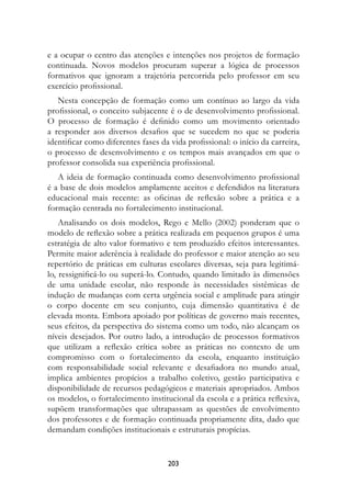 e a ocupar o centro das atenções e intenções nos projetos de formação
continuada. Novos modelos procuram superar a lógica de processos
formativos que ignoram a trajetória percorrida pelo professor em seu
exercício profissional.
   Nesta concepção de formação como um contínuo ao largo da vida
profissional, o conceito subjacente é o de desenvolvimento profissional.
O processo de formação é definido como um movimento orientado
a responder aos diversos desafios que se sucedem no que se poderia
identificar como diferentes fases da vida profissional: o início da carreira,
o processo de desenvolvimento e os tempos mais avançados em que o
professor consolida sua experiência profissional.
   A ideia de formação continuada como desenvolvimento profissional
é a base de dois modelos amplamente aceitos e defendidos na literatura
educacional mais recente: as oficinas de reflexão sobre a prática e a
formação centrada no fortalecimento institucional.
    Analisando os dois modelos, Rego e Mello (2002) ponderam que o
modelo de reflexão sobre a prática realizada em pequenos grupos é uma
estratégia de alto valor formativo e tem produzido efeitos interessantes.
Permite maior aderência à realidade do professor e maior atenção ao seu
repertório de práticas em culturas escolares diversas, seja para legitimá-
lo, ressignificá-lo ou superá-lo. Contudo, quando limitado às dimensões
de uma unidade escolar, não responde às necessidades sistêmicas de
indução de mudanças com certa urgência social e amplitude para atingir
o corpo docente em seu conjunto, cuja dimensão quantitativa é de
elevada monta. Embora apoiado por políticas de governo mais recentes,
seus efeitos, da perspectiva do sistema como um todo, não alcançam os
níveis desejados. Por outro lado, a introdução de processos formativos
que utilizam a reflexão crítica sobre as práticas no contexto de um
compromisso com o fortalecimento da escola, enquanto instituição
com responsabilidade social relevante e desafiadora no mundo atual,
implica ambientes propícios a trabalho coletivo, gestão participativa e
disponibilidade de recursos pedagógicos e materiais apropriados. Ambos
os modelos, o fortalecimento institucional da escola e a prática reflexiva,
supõem transformações que ultrapassam as questões de envolvimento
dos professores e de formação continuada propriamente dita, dado que
demandam condições institucionais e estruturais propícias.


                                    203
 