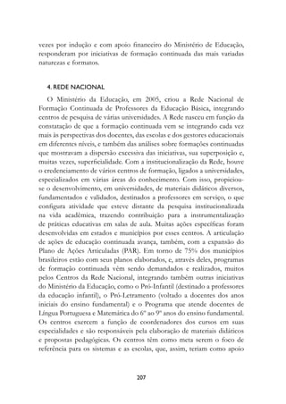 vezes por indução e com apoio financeiro do Ministério de Educação,
responderam por iniciativas de formação continuada das mais variadas
naturezas e formatos.


   4.	reDe	nACIOnAL
   O Ministério da Educação, em 2005, criou a Rede Nacional de
Formação Continuada de Professores da Educação Básica, integrando
centros de pesquisa de várias universidades. A Rede nasceu em função da
constatação de que a formação continuada vem se integrando cada vez
mais às perspectivas dos docentes, das escolas e dos gestores educacionais
em diferentes níveis, e também das análises sobre formações continuadas
que mostravam a dispersão excessiva das iniciativas, sua superposição e,
muitas vezes, superficialidade. Com a institucionalização da Rede, houve
o credenciamento de vários centros de formação, ligados a universidades,
especializados em várias áreas do conhecimento. Com isso, propiciou-
se o desenvolvimento, em universidades, de materiais didáticos diversos,
fundamentados e validados, destinados a professores em serviço, o que
configura atividade que esteve distante da pesquisa institucionalizada
na vida acadêmica, trazendo contribuição para a instrumentalização
de práticas educativas em salas de aula. Muitas ações específicas foram
desenvolvidas em estados e municípios por esses centros. A articulação
de ações de educação continuada avança, também, com a expansão do
Plano de Ações Articuladas (PAR). Em torno de 75% dos municípios
brasileiros estão com seus planos elaborados, e, através deles, programas
de formação continuada vêm sendo demandados e realizados, muitos
pelos Centros da Rede Nacional, integrando também outras iniciativas
do Ministério da Educação, como o Pró-Infantil (destinado a professores
da educação infantil), o Pró-Letramento (voltado a docentes dos anos
iniciais do ensino fundamental) e o Programa que atende docentes de
Língua Portuguesa e Matemática do 6º ao 9º anos do ensino fundamental.
Os centros exercem a função de coordenadores dos cursos em suas
especialidades e são responsáveis pela elaboração de materiais didáticos
e propostas pedagógicas. Os centros têm como meta serem o foco de
referência para os sistemas e as escolas, que, assim, teriam como apoio



                                   207
 