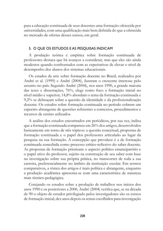para a educação continuada de seus docentes uma formação oferecida por
universidades, com uma qualificação mais bem definida do que a oferecida
no mercado de ofertas desses cursos, em geral.


   .		O	Que	Os	estuDOs	e	As	PesQuIsAs	InDICAM
   A produção teórica e empírica sobre formação continuada de
professores destaca que há avanços a considerar, mas que eles são ainda
modestos quando confrontados com as expectativas de elevar o nível de
desempenho dos alunos dos sistemas educacionais.
   Os estados da arte sobre formação docente no Brasil, realizados por
André et al. (1999) e André (2004), ilustram o crescente interesse pelo
assunto no país. Segundo André (2004), nos anos 1990, a grande maioria
das teses e dissertações, 76%, elege como foco a formação inicial no
nível médio e superior; 14,8% abordam o tema da formação continuada e
9,2% se debruçam sobre a questão da identidade e da profissionalização
docente. Os estudos sobre formação continuada no período cobrem um
espectro abrangente de questões referentes a contextos, procedimentos e
recursos de ensino utilizados.
   A análise dos estudos encontrados em periódicos, por sua vez, indica
que a formação continuada comparece em 26% dos artigos, desenvolvidos
basicamente em torno de três tópicos: a questão conceitual, propostas de
formação continuada e o papel dos professores articulado ao lugar da
pesquisa na sua formação. A concepção que prevalece é a de formação
continuada concebida como processo crítico-reflexivo do saber docente.
As propostas de formação priorizam o aspecto político emancipatório e
o papel ativo do professor, sujeito na construção de seu saber com base
na investigação sobre sua própria prática, no transcorrer de toda a sua
carreira, preferencialmente no âmbito da instituição escolar. Em termos
comparativos, a tônica dos artigos é mais política e abrangente, enquanto
a produção acadêmica apresenta-se com uma característica de natureza
mais técnico-pedagógica.
   Cotejando os estudos sobre a produção de trabalhos nos inícios dos
anos 1990 e os posteriores a 2000, André (2004) verifica que, se na década
de 90 o objeto de estudos privilegiado pelos investigadores são os cursos
de formação inicial, dez anos depois os temas escolhidos para investigação



                                   208
 
