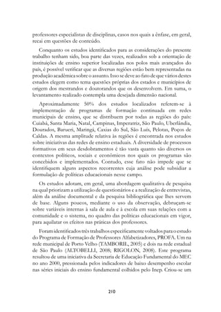 professores especialistas de disciplinas, casos nos quais a ênfase, em geral,
recai em questões de conteúdo.
   Conquanto os estudos identificados para as considerações do presente
trabalho tenham sido, boa parte das vezes, realizados sob a orientação de
instituições de ensino superior localizadas nos polos mais avançados do
país, é possível verificar que as diversas regiões estão bem representadas na
produção acadêmica sobre o assunto. Isso se deve ao fato de que vários destes
estudos elegem como tema questões próprias dos estados e municípios de
origem dos mestrandos e doutorandos que os desenvolvem. Em suma, o
levantamento realizado contempla uma desejada dimensão nacional.
   Aproximadamente 50% dos estudos localizados referem-se à
implementação de programas de formação continuada em redes
municipais de ensino, que se distribuem por todas as regiões do país:
Cuiabá, Santa Maria, Natal, Campinas, Imperatriz, São Paulo, Uberlândia,
Dourados, Barueri, Maringá, Caxias do Sul, São Luís, Pelotas, Poços de
Caldas. A mesma amplitude relativa às regiões é encontrada nos estudos
sobre iniciativas das redes de ensino estaduais. A diversidade de processos
formativos em seus desdobramentos é tão vasta quanto são diversos os
contextos políticos, sociais e econômicos nos quais os programas são
concebidos e implementados. Contudo, esse fato não impede que se
identifiquem alguns aspectos recorrentes cuja análise pode subsidiar a
formulação de políticas educacionais nesse campo.
   Os estudos adotam, em geral, uma abordagem qualitativa de pesquisa
na qual priorizam a utilização de questionários e a realização de entrevistas,
além da análise documental e da pesquisa bibliográfica que lhes servem
de base. Alguns poucos, mediante o uso da observação, debruçam-se
sobre variáveis internas à sala de aula e à escola em suas relações com a
comunidade e o sistema, no quadro das políticas educacionais em vigor,
para aquilatar os efeitos nas práticas dos professores.
   Foram identificados três trabalhos especificamente voltados para o estudo
do Programa de Formação de Professores Alfabetizadores, PROFA. Um na
rede municipal de Porto Velho (TAMBORIL, 2005) e dois na rede estadual
de São Paulo (ALTOBELLI, 2008; RIGOLON, 2008). Este programa
resultou de uma iniciativa da Secretaria de Educação Fundamental do MEC
no ano 2000, pressionada pelos indicadores de baixo desempenho escolar
nas séries iniciais do ensino fundamental colhidos pelo Inep. Criou-se um


                                     210
 