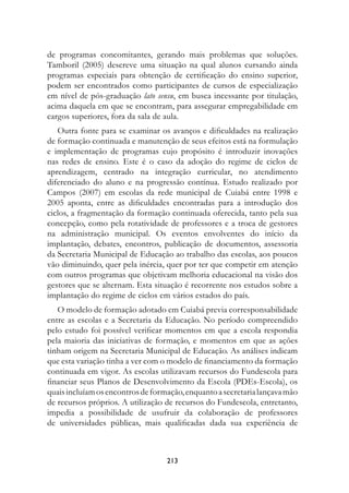 de programas concomitantes, gerando mais problemas que soluções.
Tamboril (2005) descreve uma situação na qual alunos cursando ainda
programas especiais para obtenção de certificação do ensino superior,
podem ser encontrados como participantes de cursos de especialização
em nível de pós-graduação lato sensu, em busca incessante por titulação,
acima daquela em que se encontram, para assegurar empregabilidade em
cargos superiores, fora da sala de aula.
   Outra fonte para se examinar os avanços e dificuldades na realização
de formação continuada e manutenção de seus efeitos está na formulação
e implementação de programas cujo propósito é introduzir inovações
nas redes de ensino. Este é o caso da adoção do regime de ciclos de
aprendizagem, centrado na integração curricular, no atendimento
diferenciado do aluno e na progressão contínua. Estudo realizado por
Campos (2007) em escolas da rede municipal de Cuiabá entre 1998 e
2005 aponta, entre as dificuldades encontradas para a introdução dos
ciclos, a fragmentação da formação continuada oferecida, tanto pela sua
concepção, como pela rotatividade de professores e a troca de gestores
na administração municipal. Os eventos envolventes do início da
implantação, debates, encontros, publicação de documentos, assessoria
da Secretaria Municipal de Educação ao trabalho das escolas, aos poucos
vão diminuindo, quer pela inércia, quer por ter que competir em atenção
com outros programas que objetivam melhoria educacional na visão dos
gestores que se alternam. Esta situação é recorrente nos estudos sobre a
implantação do regime de ciclos em vários estados do país.
   O modelo de formação adotado em Cuiabá previa corresponsabilidade
entre as escolas e a Secretaria da Educação. No período compreendido
pelo estudo foi possível verificar momentos em que a escola respondia
pela maioria das iniciativas de formação, e momentos em que as ações
tinham origem na Secretaria Municipal de Educação. As análises indicam
que esta variação tinha a ver com o modelo de financiamento da formação
continuada em vigor. As escolas utilizavam recursos do Fundescola para
financiar seus Planos de Desenvolvimento da Escola (PDEs-Escola), os
quais incluíam os encontros de formação, enquanto a secretaria lançava mão
de recursos próprios. A utilização de recursos do Fundescola, entretanto,
impedia a possibilidade de usufruir da colaboração de professores
de universidades públicas, mais qualificadas dada sua experiência de



                                   213
 