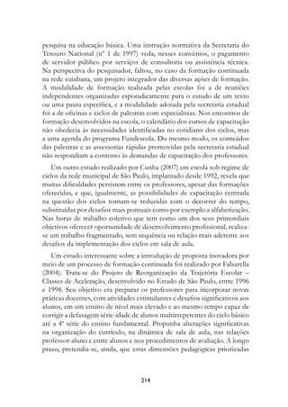 pesquisa na educação básica. Uma instrução normativa da Secretaria do
Tesouro Nacional (nº 1 de 1997) veda, nesses convênios, o pagamento
de servidor público por serviços de consultoria ou assistência técnica.
Na perspectiva do pesquisador, faltou, no caso da formação continuada
na rede cuiabana, um projeto integrador das diversas ações de formação.
A modalidade de formação realizada pelas escolas foi a de reuniões
independentes organizadas esporadicamente para o estudo de um texto
ou uma pauta específica, e a modalidade adotada pela secretaria estadual
foi a de oficinas e ciclos de palestras com especialistas. Nos encontros de
formação desenvolvidos na escola, o calendário dos cursos de capacitação
não obedecia às necessidades identificadas no cotidiano dos ciclos, mas
a uma agenda do programa Fundescola. Do mesmo modo, os conteúdos
das palestras e as assessorias rápidas promovidas pela secretaria estadual
não respondiam a contento às demandas de capacitação dos professores.
   Um outro estudo realizado por Cunha (2007) em escola sob regime de
ciclos da rede municipal de São Paulo, implantado desde 1992, revela que
muitas dificuldades persistem entre os professores, apesar das formações
oferecidas, e que, igualmente, as possibilidades de capacitação centrada
na questão dos ciclos tornam-se reduzidas com o decorrer do tempo,
substituídas por desafios mais pontuais como por exemplo a alfabetização.
Nas horas de trabalho coletivo que tem como um dos seus primordiais
objetivos oferecer oportunidade de desenvolvimento profissional, realiza-
se um trabalho fragmentado, sem sequência ou relação mais aderente aos
desafios da implementação dos ciclos em sala de aula.
   Um estudo interessante sobre a introdução de proposta inovadora por
meio de um processo de formação continuada foi realizado por Falsarella
(2004). Trata-se do Projeto de Reorganização da Trajetória Escolar –
Classes de Aceleração, desenvolvido no Estado de São Paulo, entre 1996
e 1998. Seu objetivo era preparar os professores para incorporar novas
práticas docentes, com atividades estimulantes e desafios significativos aos
alunos, em um ensino de nível mais elevado e ao mesmo tempo capaz de
corrigir a defasagem série-idade de alunos multirrepetentes do ciclo básico
até a 4ª série do ensino fundamental. Propunha alterações significativas
na organização do currículo, na dinâmica de sala de aula, nas relações
professor-aluno e entre alunos e nos procedimentos de avaliação. A longo
prazo, pretendia-se, ainda, que estas dimensões pedagógicas priorizadas



                                    214
 