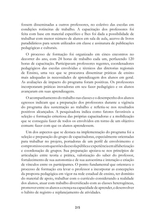 fossem disseminadas a outros professores, no coletivo das escolas em
condições rotineiras de trabalho. A capacitação dos professores foi
feita com base em material específico e lhes foi dada a possibilidade de
trabalhar com menor número de alunos em sala de aula, acervo de livros
paradidáticos para serem utilizados em classe e assinatura de publicações
pedagógicas e culturais.
   O processo de formação foi organizado em cinco encontros no
decorrer do ano, com 24 horas de trabalho cada um, perfazendo 120
horas de capacitação. Participavam professores regentes, coordenadores
pedagógicos das escolas envolvidas e técnicos das diretorias regionais
de Ensino, uma vez que se procurava disseminar práticas de ensino
mais adequadas às necessidades de aprendizagem dos alunos em geral.
As avaliações de impacto do programa foram positivas. Os professores
incorporaram práticas inovadoras em seu fazer pedagógico e os alunos
avançaram em suas aprendizagens.
   O acompanhamento do trabalho nas classes e o desempenho dos alunos
egressos indicam que a preparação dos professores durante a vigência
do programa deu sustentação ao trabalho e refletiu-se nos resultados
positivos alcançados. A pesquisadora indica como fatores favoráveis a
seleção e formação criteriosa das próprias capacitadoras e a mobilização
que se conseguiu fazer de todos os envolvidos em torno de um objetivo
comum: fazer com que os alunos aprendessem.
   Um dos aspectos que se destaca na implementação do programa foi a
seleção e preparação do grupo de capacitadoras, especialmente orientadas
para trabalhar no projeto, portadoras de um perfil de envolvimento e
compromisso com questões da escola pública e experiência em alfabetização
e coordenação de grupos. Sua preparação apoiava-se nos princípios de
articulação entre teoria e prática, valorização do saber do professor,
fortalecimento de sua autonomia e de sua autoestima e interação e criação
de vínculos entre os participantes. O ponto fundamental que orientava o
processo de formação era levar o professor a incorporar as concepções
da proposta pedagógica em vigor na rede estadual de ensino, ter domínio
do material de apoio, trabalhar com o currículo considerando a realidade
dos alunos, atuar com trabalho diversificado com as classes heterogêneas,
promover entre os alunos a crença na capacidade de aprender, e desenvolver
o hábito de registro e replanejamento de atividades.


                                   21
 