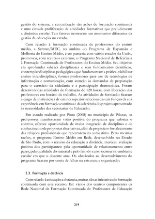 gestão do sistema, a centralização das ações de formação continuada
e uma elevada proliferação de atividades formativas que prejudicavam
a dinâmica escolar. Tais fatores ocorreram em momentos diferentes da
gestão da educação no estado.
   Com relação à formação continuada de professores do ensino
médio, a Semtec/MEC, no âmbito do Programa de Expansão e
Melhoria do Ensino Médio, e em parceria com vários estados da União,
promoveu, com recursos externos, o Programa Nacional de Referência
à Formação Continuada de Professores do Ensino Médio. Seu objetivo
era aprofundar saberes disciplinares e seus fundamentos científicos,
contemplar disciplinas pedagógicas que fundamentam a prática, viabilizar
ensino interdisciplinar, formar professores para uso de tecnologias de
informação e comunicação, com atenção às demandas de preparação
para o exercício da cidadania e a participação democrática. Foram
desenvolvidas atividades de formação de 120 horas, com liberação dos
professores em horário de trabalho. As atividades de formação ficaram
a cargo de instituições de ensino superior selecionadas em função da sua
experiência em formação contínua e da aderência do projeto apresentado
às necessidades das secretarias de Educação.
   Em estudo realizado por Pinto (2008) no município de Pelotas, os
professores manifestaram visão positiva do programa que valoriza o
coletivo, oferece oportunidade de maior integração de disciplinas e de
conhecimento de propostas alternativas, além de propiciar o fortalecimento
das relações profissionais que repercutem na autoestima. Pelas mesmas
razões, o programa Ensino Médio em Rede, desenvolvido no Estado
de São Paulo, com o recurso da educação a distância, mereceu avaliação
positiva dos participantes: pela oportunidade de relacionamento entre
pares, pela qualidade do material e pelo fato do curso ocorrer no ambiente
escolar em que o docente atua. Os obstáculos ao desenvolvimento do
programa ficaram por conta de falhas na estrutura e organização.


   .3.		formação	a	distância
  Com relação à educação a distância, muitas são as iniciativas de formação
continuada com este recurso. Em vários dos centros componentes da
Rede Nacional de Formação Continuada de Professores da Educação



                                   219
 